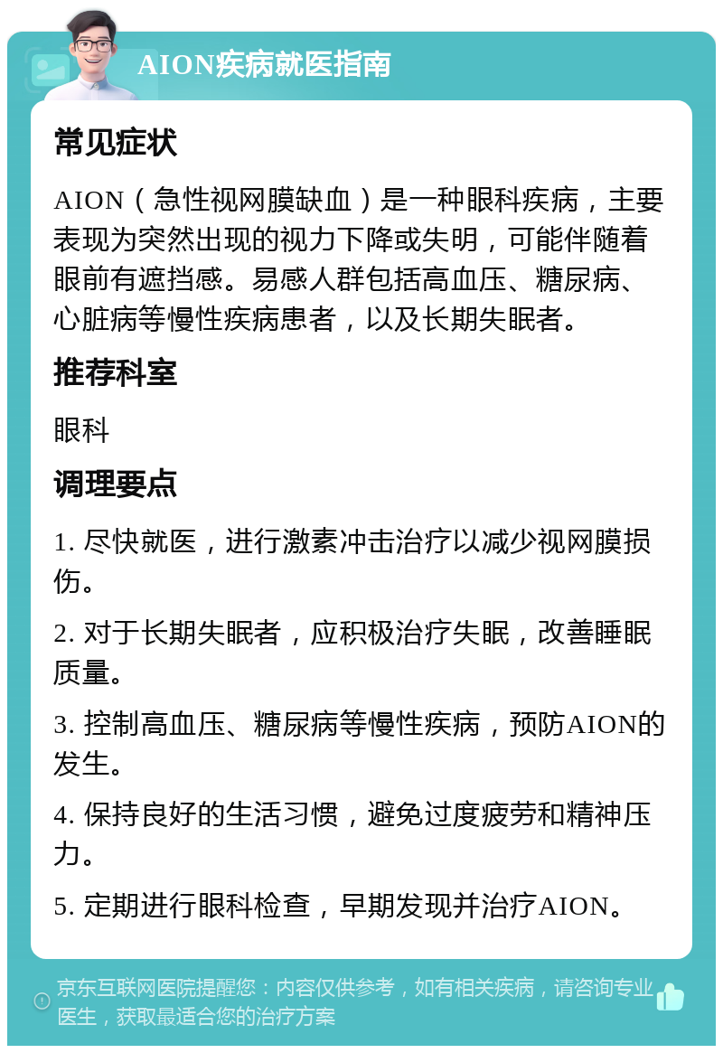 AION疾病就医指南 常见症状 AION（急性视网膜缺血）是一种眼科疾病，主要表现为突然出现的视力下降或失明，可能伴随着眼前有遮挡感。易感人群包括高血压、糖尿病、心脏病等慢性疾病患者，以及长期失眠者。 推荐科室 眼科 调理要点 1. 尽快就医，进行激素冲击治疗以减少视网膜损伤。 2. 对于长期失眠者，应积极治疗失眠，改善睡眠质量。 3. 控制高血压、糖尿病等慢性疾病，预防AION的发生。 4. 保持良好的生活习惯，避免过度疲劳和精神压力。 5. 定期进行眼科检查，早期发现并治疗AION。