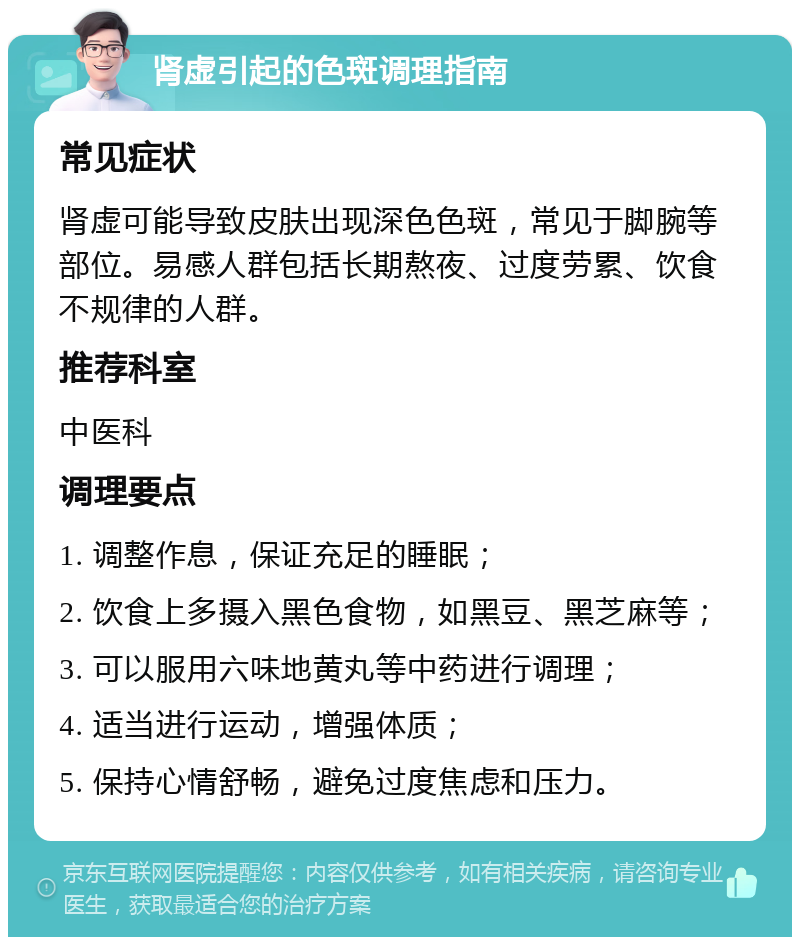 肾虚引起的色斑调理指南 常见症状 肾虚可能导致皮肤出现深色色斑，常见于脚腕等部位。易感人群包括长期熬夜、过度劳累、饮食不规律的人群。 推荐科室 中医科 调理要点 1. 调整作息，保证充足的睡眠； 2. 饮食上多摄入黑色食物，如黑豆、黑芝麻等； 3. 可以服用六味地黄丸等中药进行调理； 4. 适当进行运动，增强体质； 5. 保持心情舒畅，避免过度焦虑和压力。