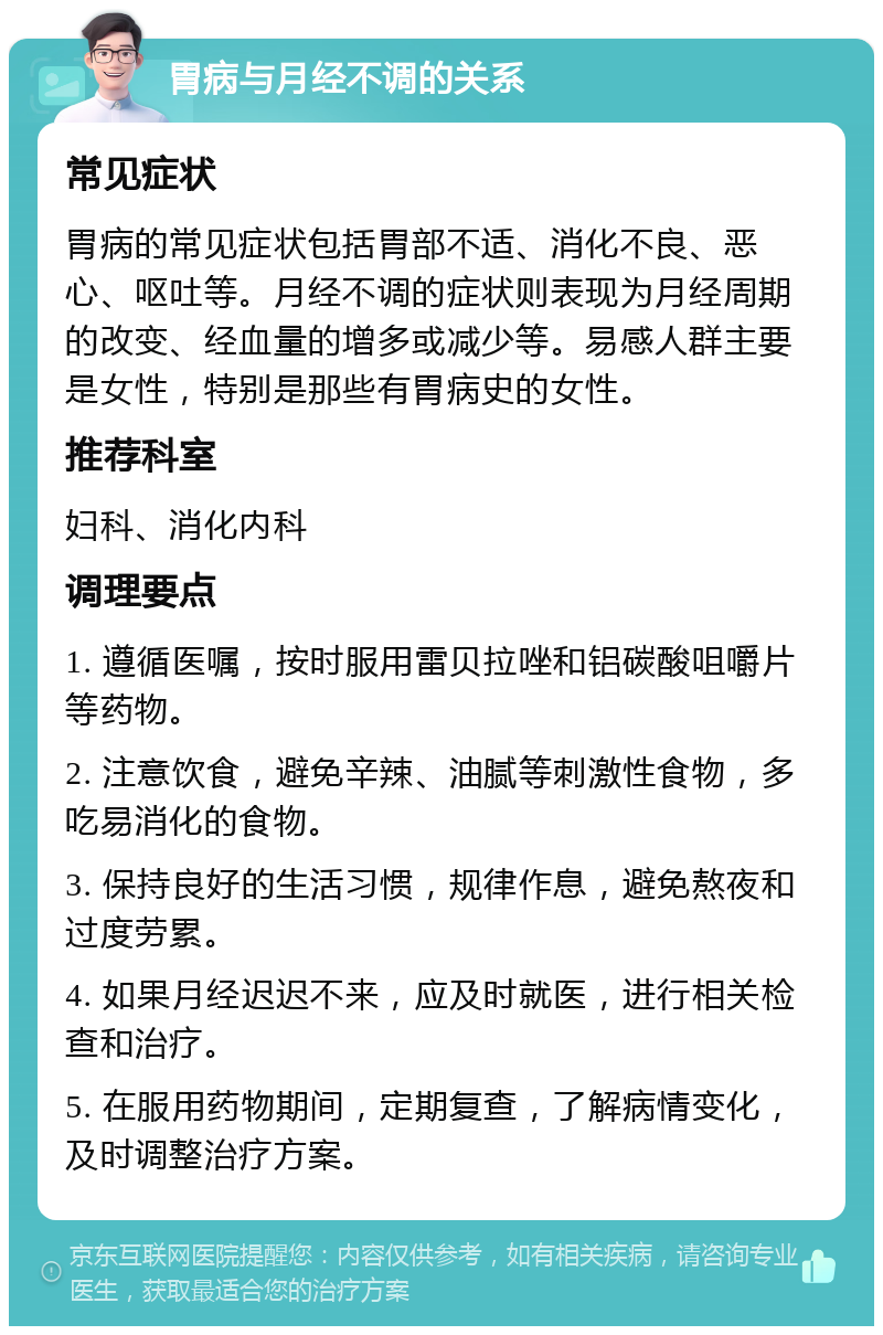 胃病与月经不调的关系 常见症状 胃病的常见症状包括胃部不适、消化不良、恶心、呕吐等。月经不调的症状则表现为月经周期的改变、经血量的增多或减少等。易感人群主要是女性，特别是那些有胃病史的女性。 推荐科室 妇科、消化内科 调理要点 1. 遵循医嘱，按时服用雷贝拉唑和铝碳酸咀嚼片等药物。 2. 注意饮食，避免辛辣、油腻等刺激性食物，多吃易消化的食物。 3. 保持良好的生活习惯，规律作息，避免熬夜和过度劳累。 4. 如果月经迟迟不来，应及时就医，进行相关检查和治疗。 5. 在服用药物期间，定期复查，了解病情变化，及时调整治疗方案。