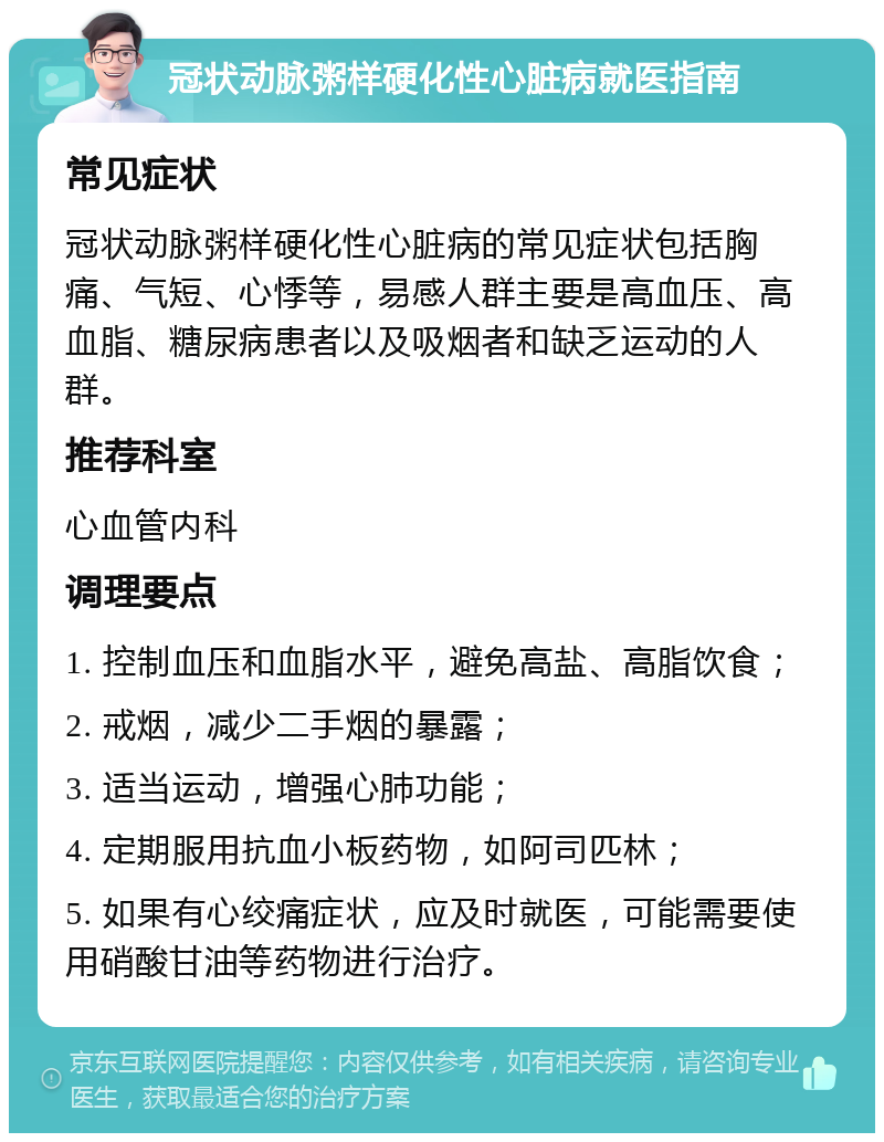 冠状动脉粥样硬化性心脏病就医指南 常见症状 冠状动脉粥样硬化性心脏病的常见症状包括胸痛、气短、心悸等，易感人群主要是高血压、高血脂、糖尿病患者以及吸烟者和缺乏运动的人群。 推荐科室 心血管内科 调理要点 1. 控制血压和血脂水平，避免高盐、高脂饮食； 2. 戒烟，减少二手烟的暴露； 3. 适当运动，增强心肺功能； 4. 定期服用抗血小板药物，如阿司匹林； 5. 如果有心绞痛症状，应及时就医，可能需要使用硝酸甘油等药物进行治疗。