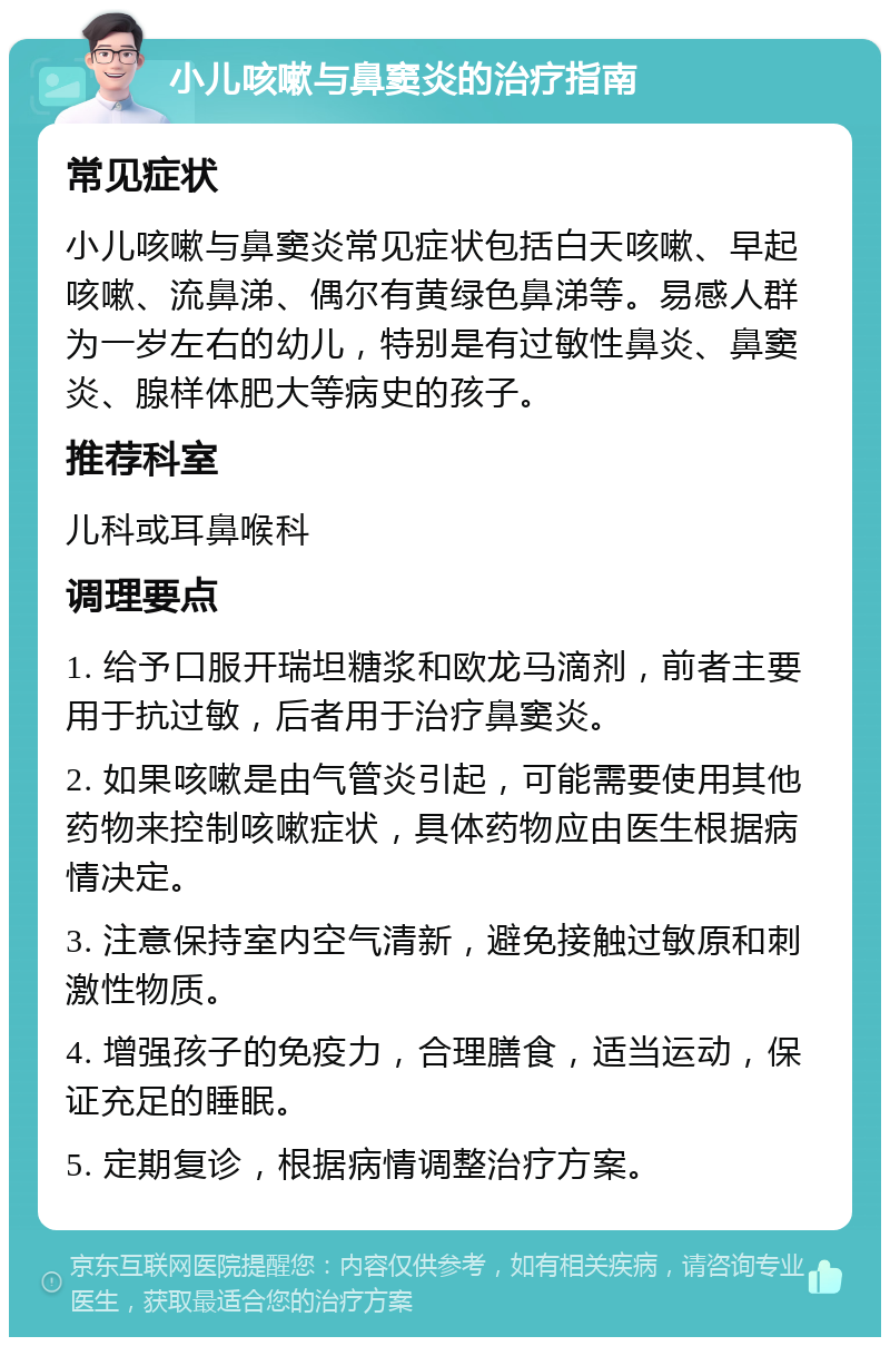 小儿咳嗽与鼻窦炎的治疗指南 常见症状 小儿咳嗽与鼻窦炎常见症状包括白天咳嗽、早起咳嗽、流鼻涕、偶尔有黄绿色鼻涕等。易感人群为一岁左右的幼儿，特别是有过敏性鼻炎、鼻窦炎、腺样体肥大等病史的孩子。 推荐科室 儿科或耳鼻喉科 调理要点 1. 给予口服开瑞坦糖浆和欧龙马滴剂，前者主要用于抗过敏，后者用于治疗鼻窦炎。 2. 如果咳嗽是由气管炎引起，可能需要使用其他药物来控制咳嗽症状，具体药物应由医生根据病情决定。 3. 注意保持室内空气清新，避免接触过敏原和刺激性物质。 4. 增强孩子的免疫力，合理膳食，适当运动，保证充足的睡眠。 5. 定期复诊，根据病情调整治疗方案。