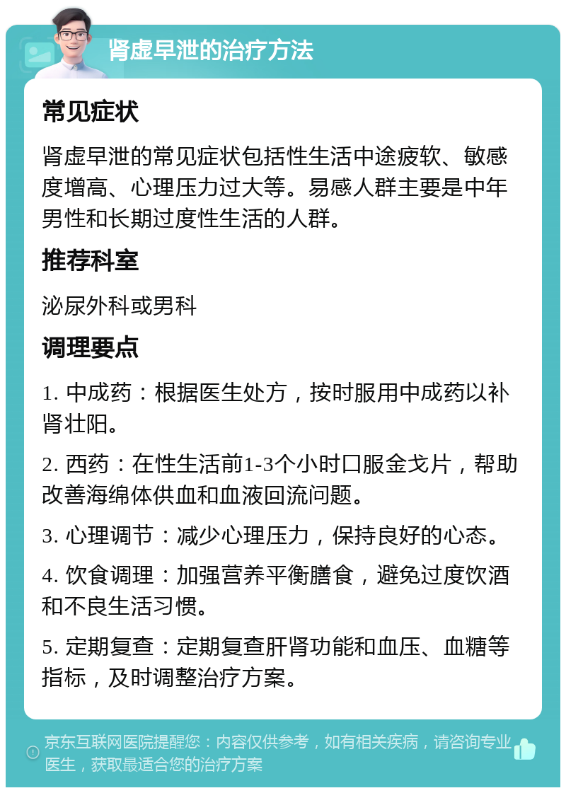 肾虚早泄的治疗方法 常见症状 肾虚早泄的常见症状包括性生活中途疲软、敏感度增高、心理压力过大等。易感人群主要是中年男性和长期过度性生活的人群。 推荐科室 泌尿外科或男科 调理要点 1. 中成药：根据医生处方，按时服用中成药以补肾壮阳。 2. 西药：在性生活前1-3个小时口服金戈片，帮助改善海绵体供血和血液回流问题。 3. 心理调节：减少心理压力，保持良好的心态。 4. 饮食调理：加强营养平衡膳食，避免过度饮酒和不良生活习惯。 5. 定期复查：定期复查肝肾功能和血压、血糖等指标，及时调整治疗方案。