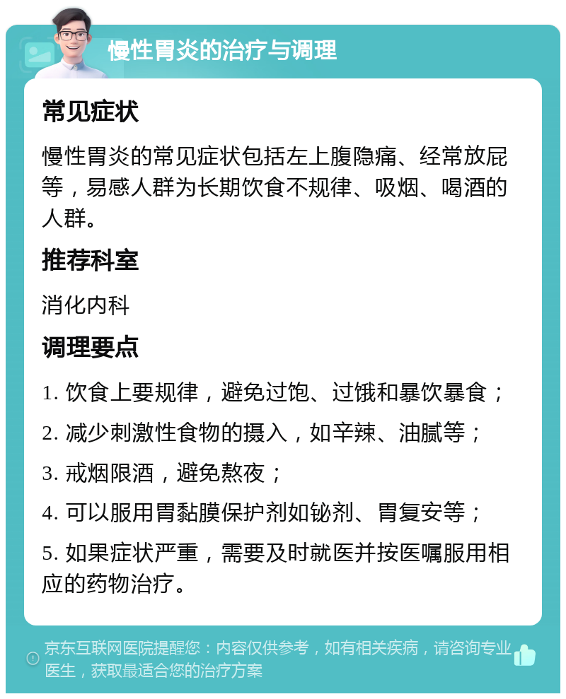 慢性胃炎的治疗与调理 常见症状 慢性胃炎的常见症状包括左上腹隐痛、经常放屁等，易感人群为长期饮食不规律、吸烟、喝酒的人群。 推荐科室 消化内科 调理要点 1. 饮食上要规律，避免过饱、过饿和暴饮暴食； 2. 减少刺激性食物的摄入，如辛辣、油腻等； 3. 戒烟限酒，避免熬夜； 4. 可以服用胃黏膜保护剂如铋剂、胃复安等； 5. 如果症状严重，需要及时就医并按医嘱服用相应的药物治疗。