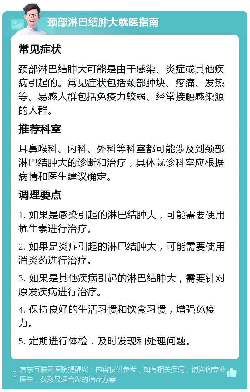 颈部淋巴结肿大就医指南 常见症状 颈部淋巴结肿大可能是由于感染、炎症或其他疾病引起的。常见症状包括颈部肿块、疼痛、发热等。易感人群包括免疫力较弱、经常接触感染源的人群。 推荐科室 耳鼻喉科、内科、外科等科室都可能涉及到颈部淋巴结肿大的诊断和治疗，具体就诊科室应根据病情和医生建议确定。 调理要点 1. 如果是感染引起的淋巴结肿大，可能需要使用抗生素进行治疗。 2. 如果是炎症引起的淋巴结肿大，可能需要使用消炎药进行治疗。 3. 如果是其他疾病引起的淋巴结肿大，需要针对原发疾病进行治疗。 4. 保持良好的生活习惯和饮食习惯，增强免疫力。 5. 定期进行体检，及时发现和处理问题。