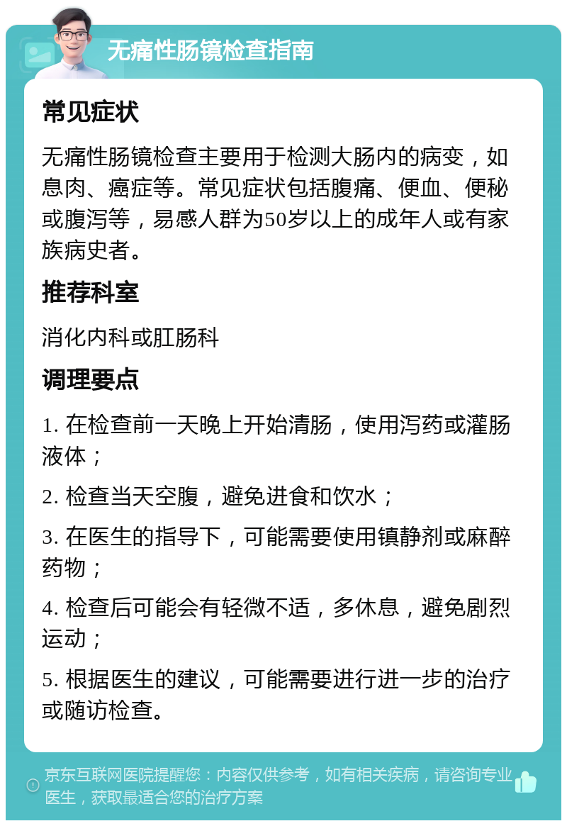 无痛性肠镜检查指南 常见症状 无痛性肠镜检查主要用于检测大肠内的病变，如息肉、癌症等。常见症状包括腹痛、便血、便秘或腹泻等，易感人群为50岁以上的成年人或有家族病史者。 推荐科室 消化内科或肛肠科 调理要点 1. 在检查前一天晚上开始清肠，使用泻药或灌肠液体； 2. 检查当天空腹，避免进食和饮水； 3. 在医生的指导下，可能需要使用镇静剂或麻醉药物； 4. 检查后可能会有轻微不适，多休息，避免剧烈运动； 5. 根据医生的建议，可能需要进行进一步的治疗或随访检查。