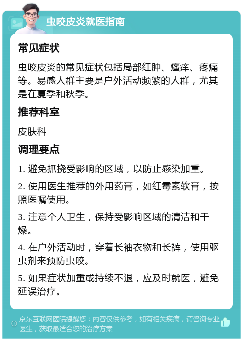 虫咬皮炎就医指南 常见症状 虫咬皮炎的常见症状包括局部红肿、瘙痒、疼痛等。易感人群主要是户外活动频繁的人群，尤其是在夏季和秋季。 推荐科室 皮肤科 调理要点 1. 避免抓挠受影响的区域，以防止感染加重。 2. 使用医生推荐的外用药膏，如红霉素软膏，按照医嘱使用。 3. 注意个人卫生，保持受影响区域的清洁和干燥。 4. 在户外活动时，穿着长袖衣物和长裤，使用驱虫剂来预防虫咬。 5. 如果症状加重或持续不退，应及时就医，避免延误治疗。