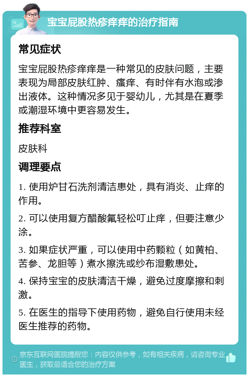 宝宝屁股热疹痒痒的治疗指南 常见症状 宝宝屁股热疹痒痒是一种常见的皮肤问题，主要表现为局部皮肤红肿、瘙痒、有时伴有水泡或渗出液体。这种情况多见于婴幼儿，尤其是在夏季或潮湿环境中更容易发生。 推荐科室 皮肤科 调理要点 1. 使用炉甘石洗剂清洁患处，具有消炎、止痒的作用。 2. 可以使用复方醋酸氟轻松叮止痒，但要注意少涂。 3. 如果症状严重，可以使用中药颗粒（如黄柏、苦参、龙胆等）煮水擦洗或纱布湿敷患处。 4. 保持宝宝的皮肤清洁干燥，避免过度摩擦和刺激。 5. 在医生的指导下使用药物，避免自行使用未经医生推荐的药物。