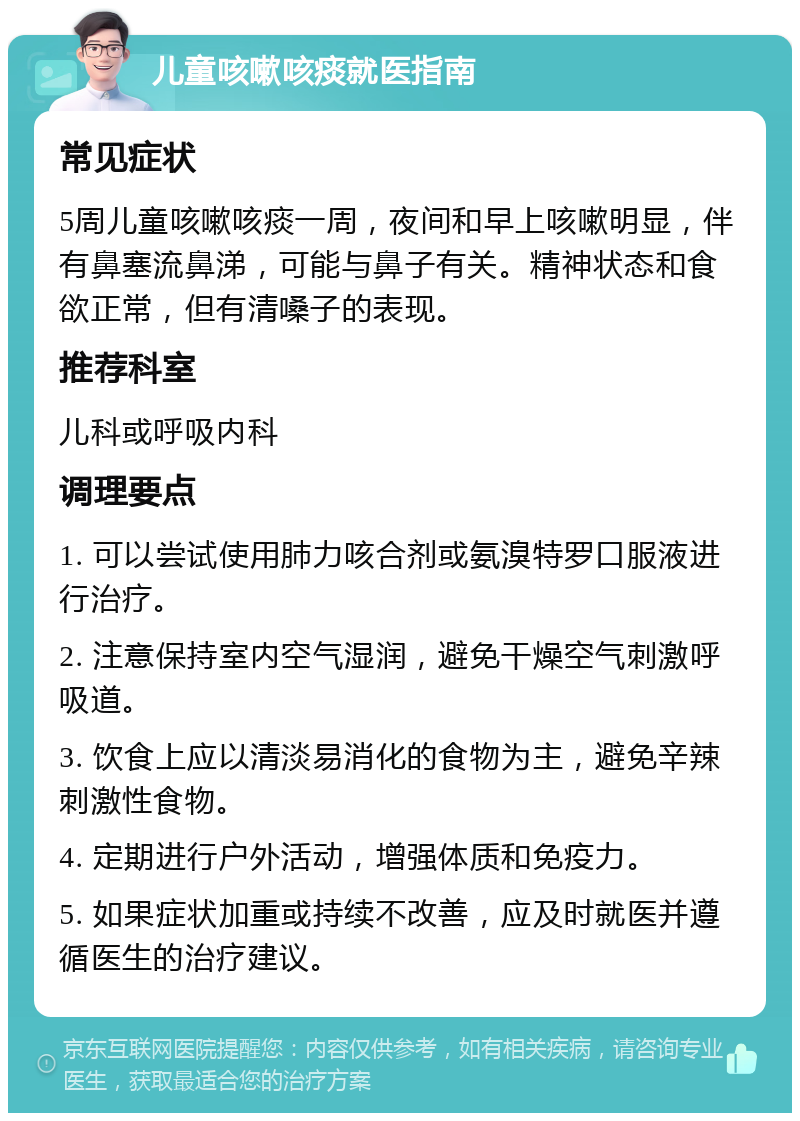 儿童咳嗽咳痰就医指南 常见症状 5周儿童咳嗽咳痰一周，夜间和早上咳嗽明显，伴有鼻塞流鼻涕，可能与鼻子有关。精神状态和食欲正常，但有清嗓子的表现。 推荐科室 儿科或呼吸内科 调理要点 1. 可以尝试使用肺力咳合剂或氨溴特罗口服液进行治疗。 2. 注意保持室内空气湿润，避免干燥空气刺激呼吸道。 3. 饮食上应以清淡易消化的食物为主，避免辛辣刺激性食物。 4. 定期进行户外活动，增强体质和免疫力。 5. 如果症状加重或持续不改善，应及时就医并遵循医生的治疗建议。