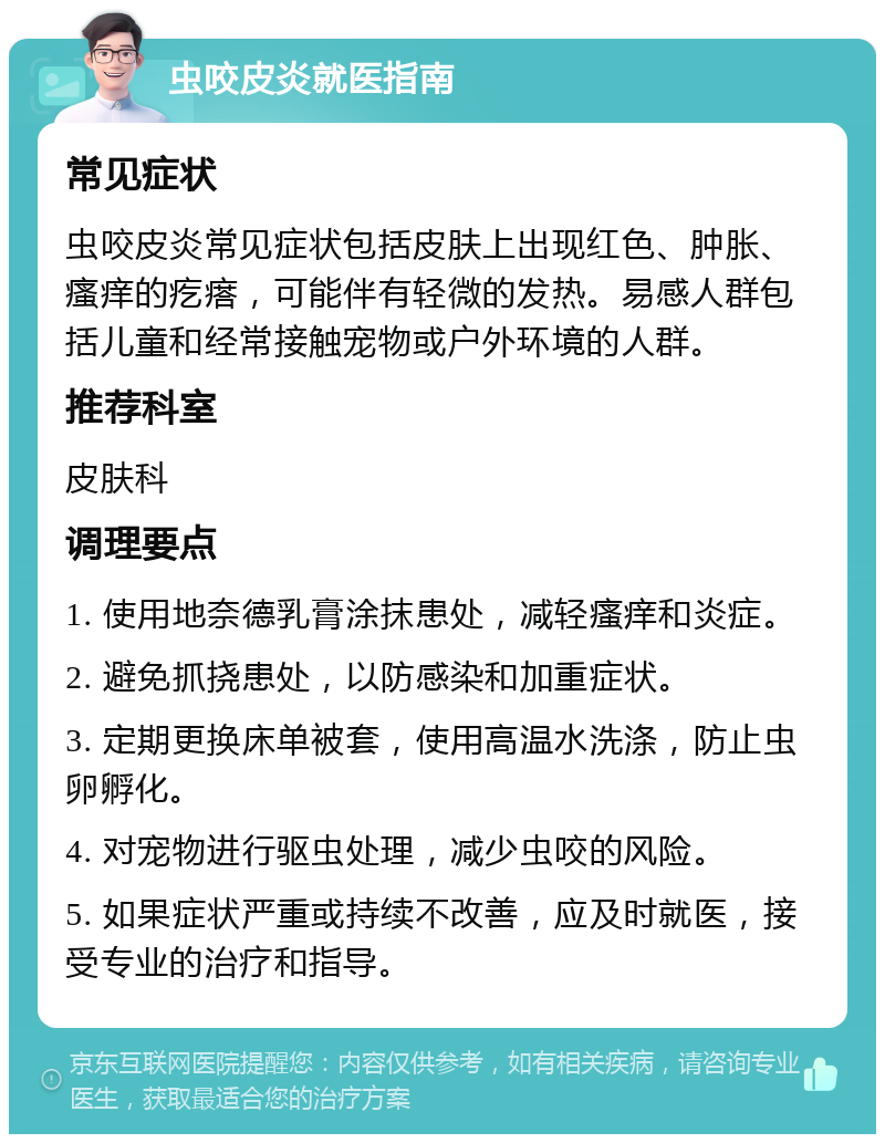 虫咬皮炎就医指南 常见症状 虫咬皮炎常见症状包括皮肤上出现红色、肿胀、瘙痒的疙瘩，可能伴有轻微的发热。易感人群包括儿童和经常接触宠物或户外环境的人群。 推荐科室 皮肤科 调理要点 1. 使用地奈德乳膏涂抹患处，减轻瘙痒和炎症。 2. 避免抓挠患处，以防感染和加重症状。 3. 定期更换床单被套，使用高温水洗涤，防止虫卵孵化。 4. 对宠物进行驱虫处理，减少虫咬的风险。 5. 如果症状严重或持续不改善，应及时就医，接受专业的治疗和指导。