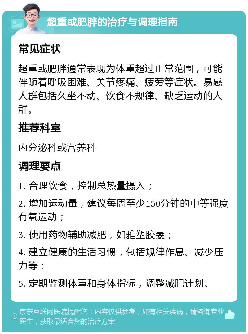 超重或肥胖的治疗与调理指南 常见症状 超重或肥胖通常表现为体重超过正常范围，可能伴随着呼吸困难、关节疼痛、疲劳等症状。易感人群包括久坐不动、饮食不规律、缺乏运动的人群。 推荐科室 内分泌科或营养科 调理要点 1. 合理饮食，控制总热量摄入； 2. 增加运动量，建议每周至少150分钟的中等强度有氧运动； 3. 使用药物辅助减肥，如雅塑胶囊； 4. 建立健康的生活习惯，包括规律作息、减少压力等； 5. 定期监测体重和身体指标，调整减肥计划。