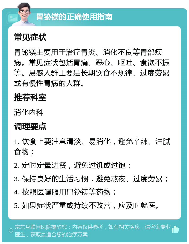 胃铋镁的正确使用指南 常见症状 胃铋镁主要用于治疗胃炎、消化不良等胃部疾病。常见症状包括胃痛、恶心、呕吐、食欲不振等。易感人群主要是长期饮食不规律、过度劳累或有慢性胃病的人群。 推荐科室 消化内科 调理要点 1. 饮食上要注意清淡、易消化，避免辛辣、油腻食物； 2. 定时定量进餐，避免过饥或过饱； 3. 保持良好的生活习惯，避免熬夜、过度劳累； 4. 按照医嘱服用胃铋镁等药物； 5. 如果症状严重或持续不改善，应及时就医。