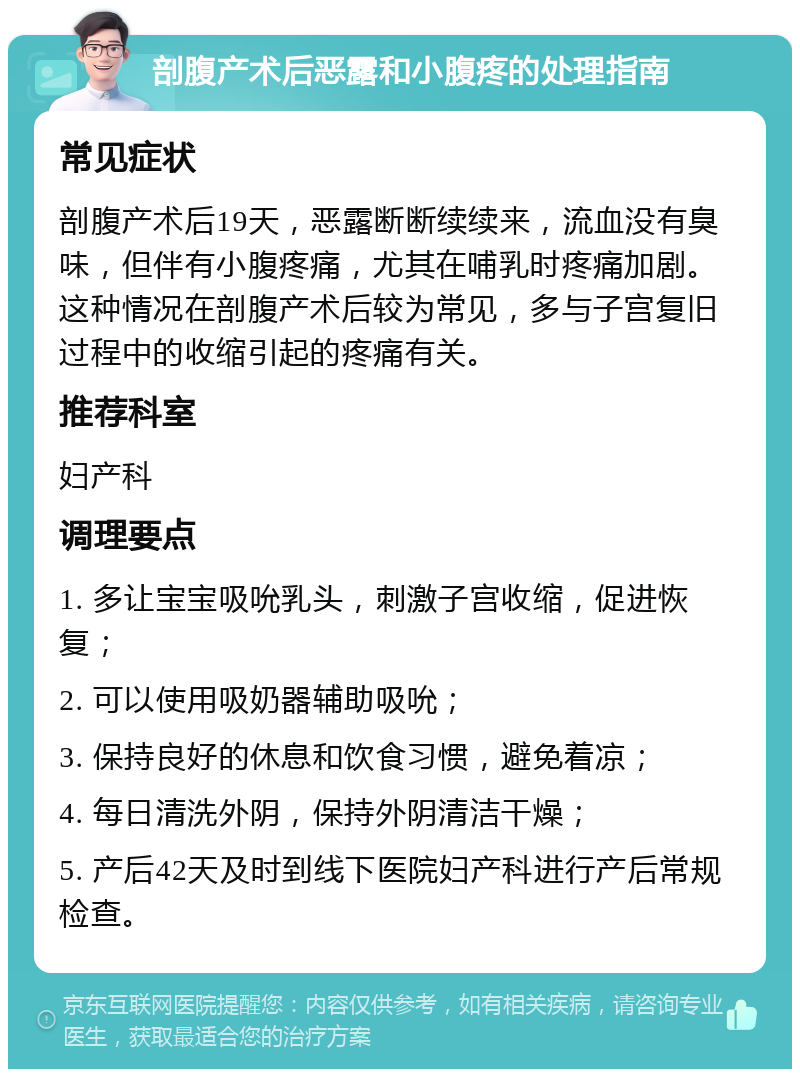 剖腹产术后恶露和小腹疼的处理指南 常见症状 剖腹产术后19天，恶露断断续续来，流血没有臭味，但伴有小腹疼痛，尤其在哺乳时疼痛加剧。这种情况在剖腹产术后较为常见，多与子宫复旧过程中的收缩引起的疼痛有关。 推荐科室 妇产科 调理要点 1. 多让宝宝吸吮乳头，刺激子宫收缩，促进恢复； 2. 可以使用吸奶器辅助吸吮； 3. 保持良好的休息和饮食习惯，避免着凉； 4. 每日清洗外阴，保持外阴清洁干燥； 5. 产后42天及时到线下医院妇产科进行产后常规检查。