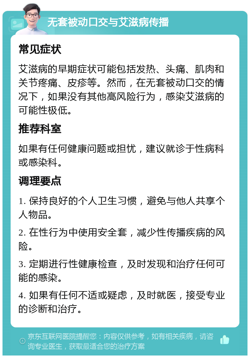 无套被动口交与艾滋病传播 常见症状 艾滋病的早期症状可能包括发热、头痛、肌肉和关节疼痛、皮疹等。然而，在无套被动口交的情况下，如果没有其他高风险行为，感染艾滋病的可能性极低。 推荐科室 如果有任何健康问题或担忧，建议就诊于性病科或感染科。 调理要点 1. 保持良好的个人卫生习惯，避免与他人共享个人物品。 2. 在性行为中使用安全套，减少性传播疾病的风险。 3. 定期进行性健康检查，及时发现和治疗任何可能的感染。 4. 如果有任何不适或疑虑，及时就医，接受专业的诊断和治疗。