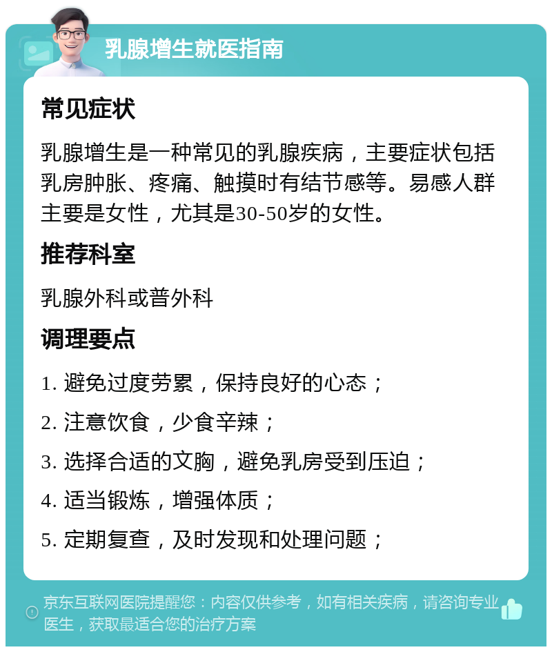 乳腺增生就医指南 常见症状 乳腺增生是一种常见的乳腺疾病，主要症状包括乳房肿胀、疼痛、触摸时有结节感等。易感人群主要是女性，尤其是30-50岁的女性。 推荐科室 乳腺外科或普外科 调理要点 1. 避免过度劳累，保持良好的心态； 2. 注意饮食，少食辛辣； 3. 选择合适的文胸，避免乳房受到压迫； 4. 适当锻炼，增强体质； 5. 定期复查，及时发现和处理问题；