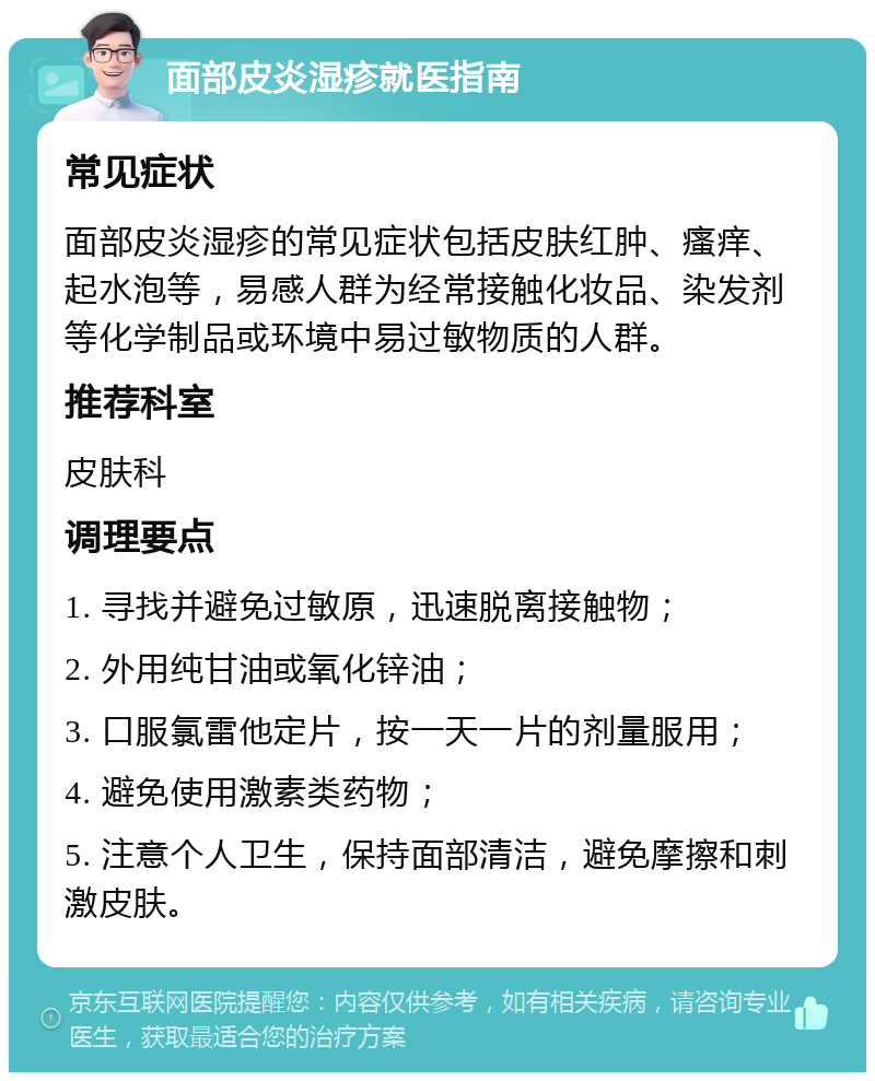 面部皮炎湿疹就医指南 常见症状 面部皮炎湿疹的常见症状包括皮肤红肿、瘙痒、起水泡等，易感人群为经常接触化妆品、染发剂等化学制品或环境中易过敏物质的人群。 推荐科室 皮肤科 调理要点 1. 寻找并避免过敏原，迅速脱离接触物； 2. 外用纯甘油或氧化锌油； 3. 口服氯雷他定片，按一天一片的剂量服用； 4. 避免使用激素类药物； 5. 注意个人卫生，保持面部清洁，避免摩擦和刺激皮肤。