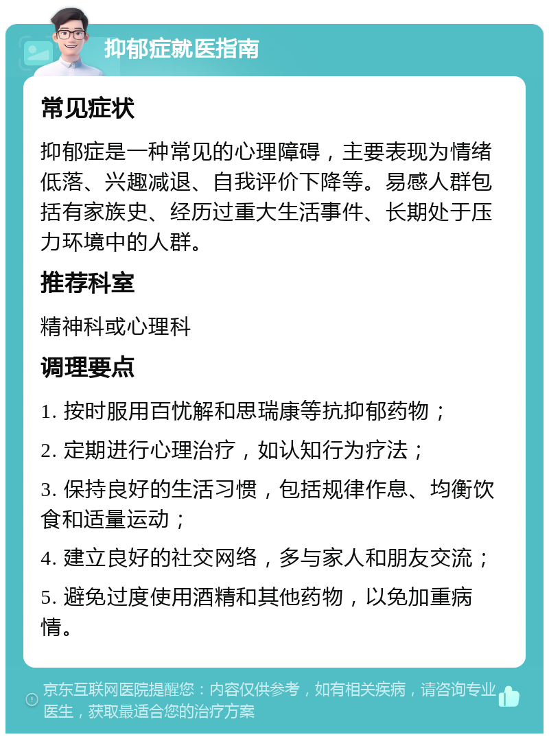 抑郁症就医指南 常见症状 抑郁症是一种常见的心理障碍，主要表现为情绪低落、兴趣减退、自我评价下降等。易感人群包括有家族史、经历过重大生活事件、长期处于压力环境中的人群。 推荐科室 精神科或心理科 调理要点 1. 按时服用百忧解和思瑞康等抗抑郁药物； 2. 定期进行心理治疗，如认知行为疗法； 3. 保持良好的生活习惯，包括规律作息、均衡饮食和适量运动； 4. 建立良好的社交网络，多与家人和朋友交流； 5. 避免过度使用酒精和其他药物，以免加重病情。