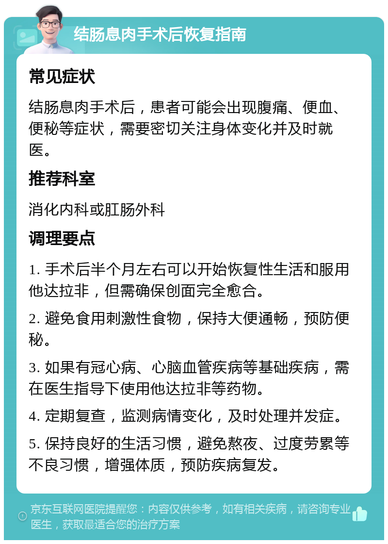 结肠息肉手术后恢复指南 常见症状 结肠息肉手术后，患者可能会出现腹痛、便血、便秘等症状，需要密切关注身体变化并及时就医。 推荐科室 消化内科或肛肠外科 调理要点 1. 手术后半个月左右可以开始恢复性生活和服用他达拉非，但需确保创面完全愈合。 2. 避免食用刺激性食物，保持大便通畅，预防便秘。 3. 如果有冠心病、心脑血管疾病等基础疾病，需在医生指导下使用他达拉非等药物。 4. 定期复查，监测病情变化，及时处理并发症。 5. 保持良好的生活习惯，避免熬夜、过度劳累等不良习惯，增强体质，预防疾病复发。