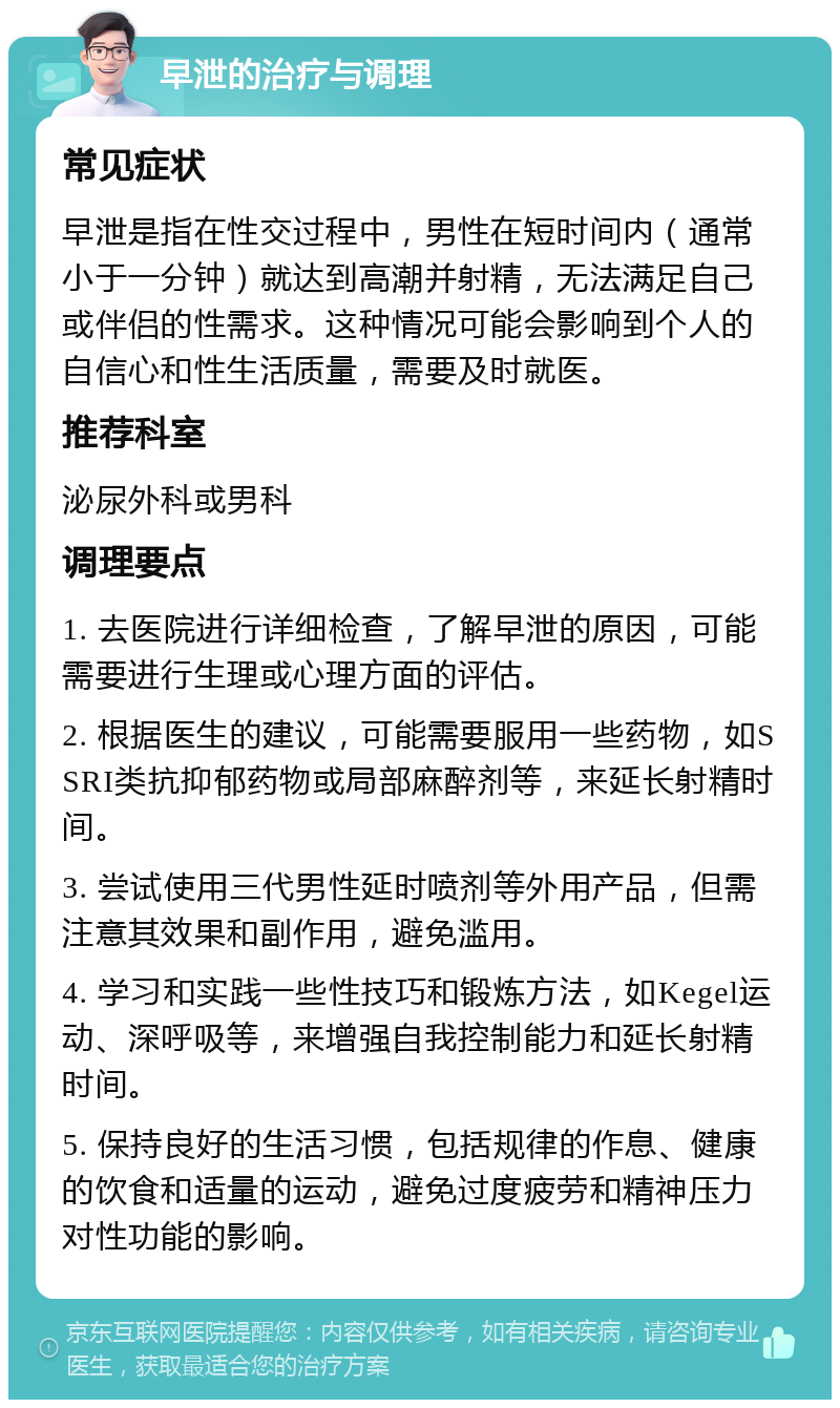 早泄的治疗与调理 常见症状 早泄是指在性交过程中，男性在短时间内（通常小于一分钟）就达到高潮并射精，无法满足自己或伴侣的性需求。这种情况可能会影响到个人的自信心和性生活质量，需要及时就医。 推荐科室 泌尿外科或男科 调理要点 1. 去医院进行详细检查，了解早泄的原因，可能需要进行生理或心理方面的评估。 2. 根据医生的建议，可能需要服用一些药物，如SSRI类抗抑郁药物或局部麻醉剂等，来延长射精时间。 3. 尝试使用三代男性延时喷剂等外用产品，但需注意其效果和副作用，避免滥用。 4. 学习和实践一些性技巧和锻炼方法，如Kegel运动、深呼吸等，来增强自我控制能力和延长射精时间。 5. 保持良好的生活习惯，包括规律的作息、健康的饮食和适量的运动，避免过度疲劳和精神压力对性功能的影响。