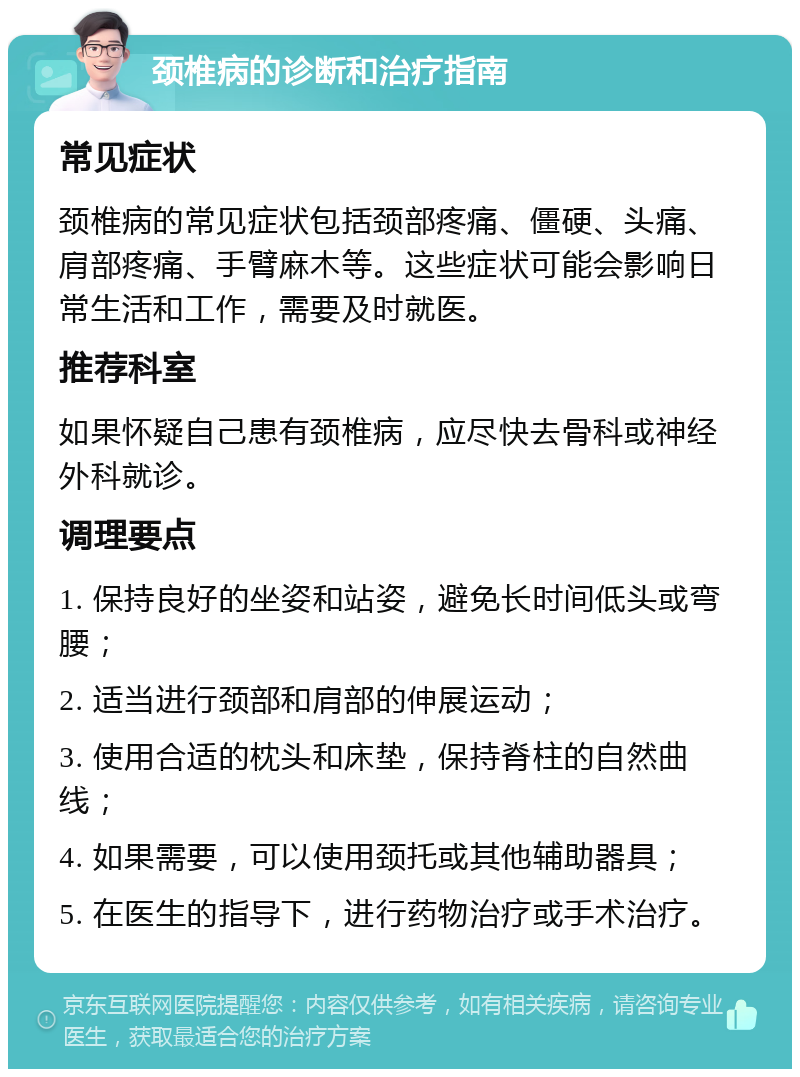 颈椎病的诊断和治疗指南 常见症状 颈椎病的常见症状包括颈部疼痛、僵硬、头痛、肩部疼痛、手臂麻木等。这些症状可能会影响日常生活和工作，需要及时就医。 推荐科室 如果怀疑自己患有颈椎病，应尽快去骨科或神经外科就诊。 调理要点 1. 保持良好的坐姿和站姿，避免长时间低头或弯腰； 2. 适当进行颈部和肩部的伸展运动； 3. 使用合适的枕头和床垫，保持脊柱的自然曲线； 4. 如果需要，可以使用颈托或其他辅助器具； 5. 在医生的指导下，进行药物治疗或手术治疗。