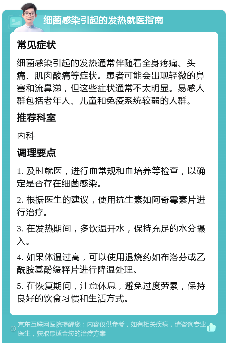 细菌感染引起的发热就医指南 常见症状 细菌感染引起的发热通常伴随着全身疼痛、头痛、肌肉酸痛等症状。患者可能会出现轻微的鼻塞和流鼻涕，但这些症状通常不太明显。易感人群包括老年人、儿童和免疫系统较弱的人群。 推荐科室 内科 调理要点 1. 及时就医，进行血常规和血培养等检查，以确定是否存在细菌感染。 2. 根据医生的建议，使用抗生素如阿奇霉素片进行治疗。 3. 在发热期间，多饮温开水，保持充足的水分摄入。 4. 如果体温过高，可以使用退烧药如布洛芬或乙酰胺基酚缓释片进行降温处理。 5. 在恢复期间，注意休息，避免过度劳累，保持良好的饮食习惯和生活方式。