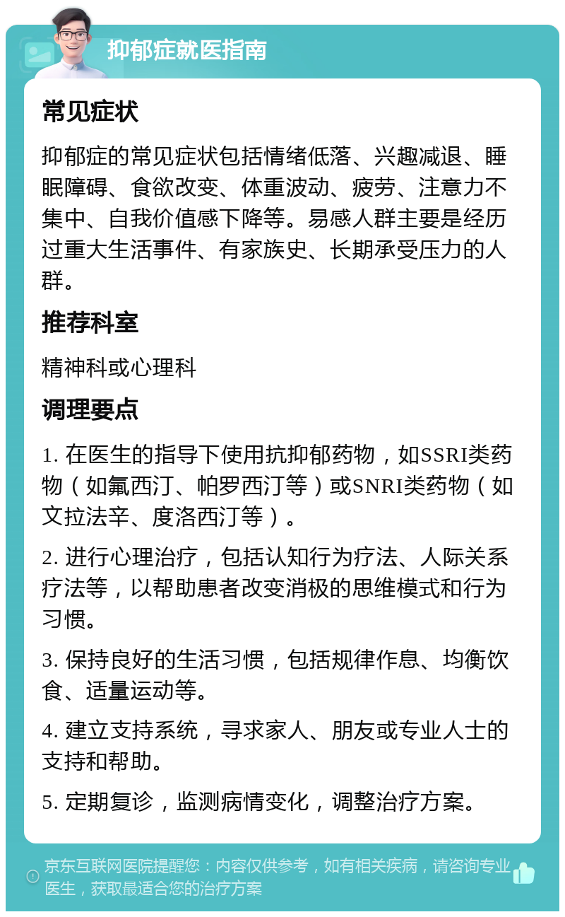 抑郁症就医指南 常见症状 抑郁症的常见症状包括情绪低落、兴趣减退、睡眠障碍、食欲改变、体重波动、疲劳、注意力不集中、自我价值感下降等。易感人群主要是经历过重大生活事件、有家族史、长期承受压力的人群。 推荐科室 精神科或心理科 调理要点 1. 在医生的指导下使用抗抑郁药物，如SSRI类药物（如氟西汀、帕罗西汀等）或SNRI类药物（如文拉法辛、度洛西汀等）。 2. 进行心理治疗，包括认知行为疗法、人际关系疗法等，以帮助患者改变消极的思维模式和行为习惯。 3. 保持良好的生活习惯，包括规律作息、均衡饮食、适量运动等。 4. 建立支持系统，寻求家人、朋友或专业人士的支持和帮助。 5. 定期复诊，监测病情变化，调整治疗方案。