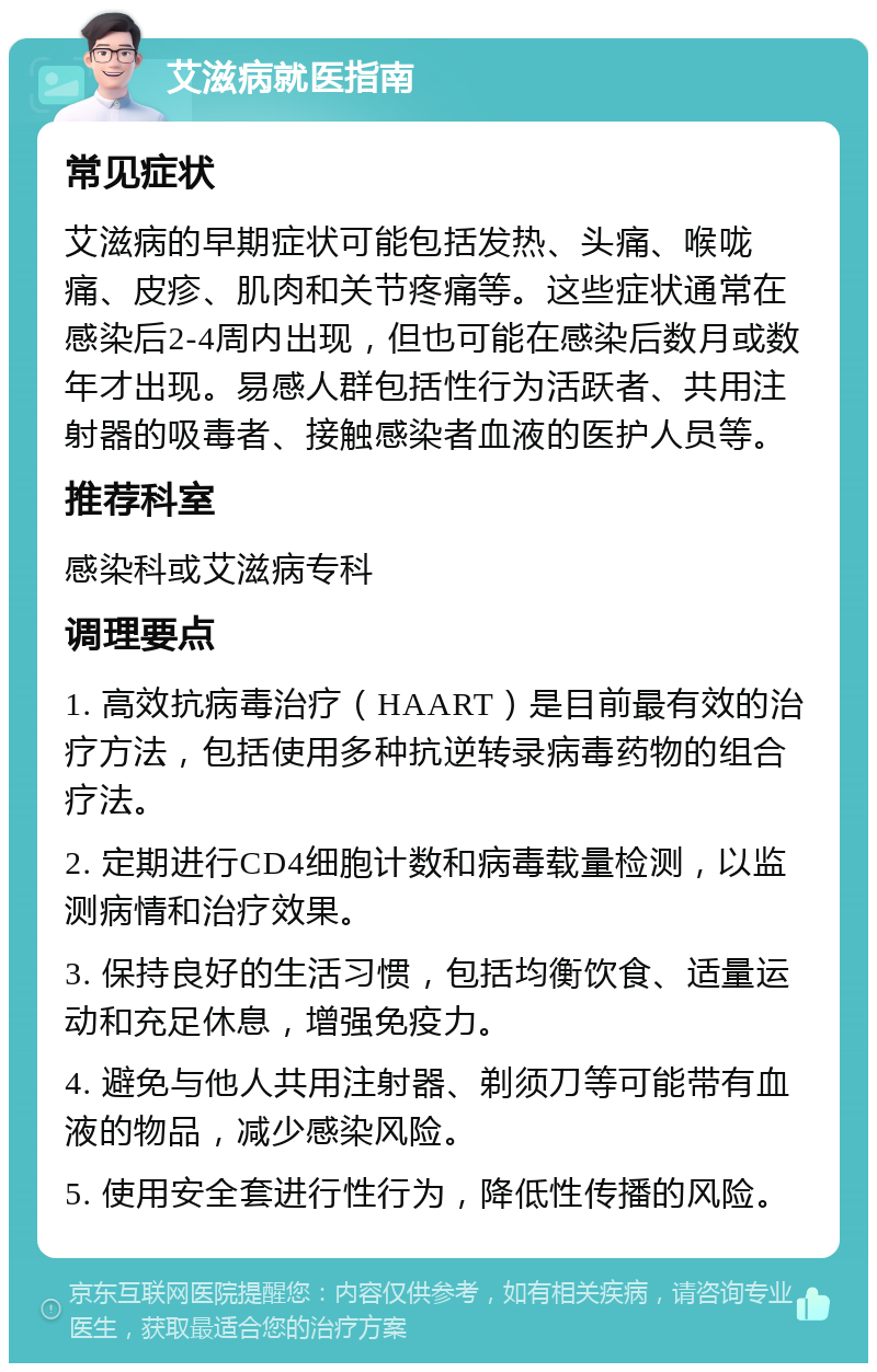 艾滋病就医指南 常见症状 艾滋病的早期症状可能包括发热、头痛、喉咙痛、皮疹、肌肉和关节疼痛等。这些症状通常在感染后2-4周内出现，但也可能在感染后数月或数年才出现。易感人群包括性行为活跃者、共用注射器的吸毒者、接触感染者血液的医护人员等。 推荐科室 感染科或艾滋病专科 调理要点 1. 高效抗病毒治疗（HAART）是目前最有效的治疗方法，包括使用多种抗逆转录病毒药物的组合疗法。 2. 定期进行CD4细胞计数和病毒载量检测，以监测病情和治疗效果。 3. 保持良好的生活习惯，包括均衡饮食、适量运动和充足休息，增强免疫力。 4. 避免与他人共用注射器、剃须刀等可能带有血液的物品，减少感染风险。 5. 使用安全套进行性行为，降低性传播的风险。