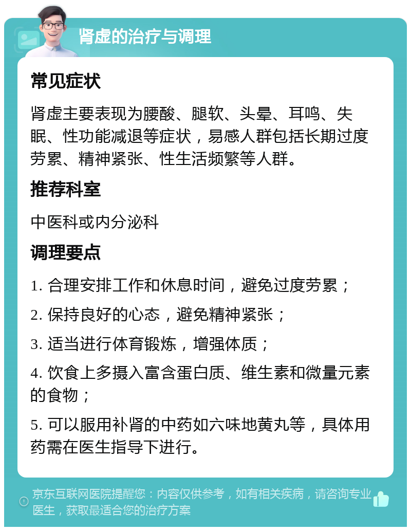 肾虚的治疗与调理 常见症状 肾虚主要表现为腰酸、腿软、头晕、耳鸣、失眠、性功能减退等症状，易感人群包括长期过度劳累、精神紧张、性生活频繁等人群。 推荐科室 中医科或内分泌科 调理要点 1. 合理安排工作和休息时间，避免过度劳累； 2. 保持良好的心态，避免精神紧张； 3. 适当进行体育锻炼，增强体质； 4. 饮食上多摄入富含蛋白质、维生素和微量元素的食物； 5. 可以服用补肾的中药如六味地黄丸等，具体用药需在医生指导下进行。