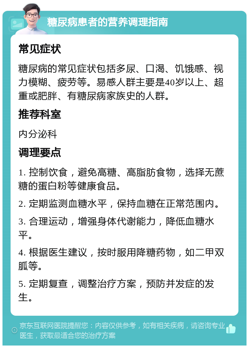 糖尿病患者的营养调理指南 常见症状 糖尿病的常见症状包括多尿、口渴、饥饿感、视力模糊、疲劳等。易感人群主要是40岁以上、超重或肥胖、有糖尿病家族史的人群。 推荐科室 内分泌科 调理要点 1. 控制饮食，避免高糖、高脂肪食物，选择无蔗糖的蛋白粉等健康食品。 2. 定期监测血糖水平，保持血糖在正常范围内。 3. 合理运动，增强身体代谢能力，降低血糖水平。 4. 根据医生建议，按时服用降糖药物，如二甲双胍等。 5. 定期复查，调整治疗方案，预防并发症的发生。