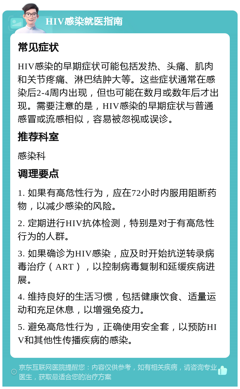 HIV感染就医指南 常见症状 HIV感染的早期症状可能包括发热、头痛、肌肉和关节疼痛、淋巴结肿大等。这些症状通常在感染后2-4周内出现，但也可能在数月或数年后才出现。需要注意的是，HIV感染的早期症状与普通感冒或流感相似，容易被忽视或误诊。 推荐科室 感染科 调理要点 1. 如果有高危性行为，应在72小时内服用阻断药物，以减少感染的风险。 2. 定期进行HIV抗体检测，特别是对于有高危性行为的人群。 3. 如果确诊为HIV感染，应及时开始抗逆转录病毒治疗（ART），以控制病毒复制和延缓疾病进展。 4. 维持良好的生活习惯，包括健康饮食、适量运动和充足休息，以增强免疫力。 5. 避免高危性行为，正确使用安全套，以预防HIV和其他性传播疾病的感染。