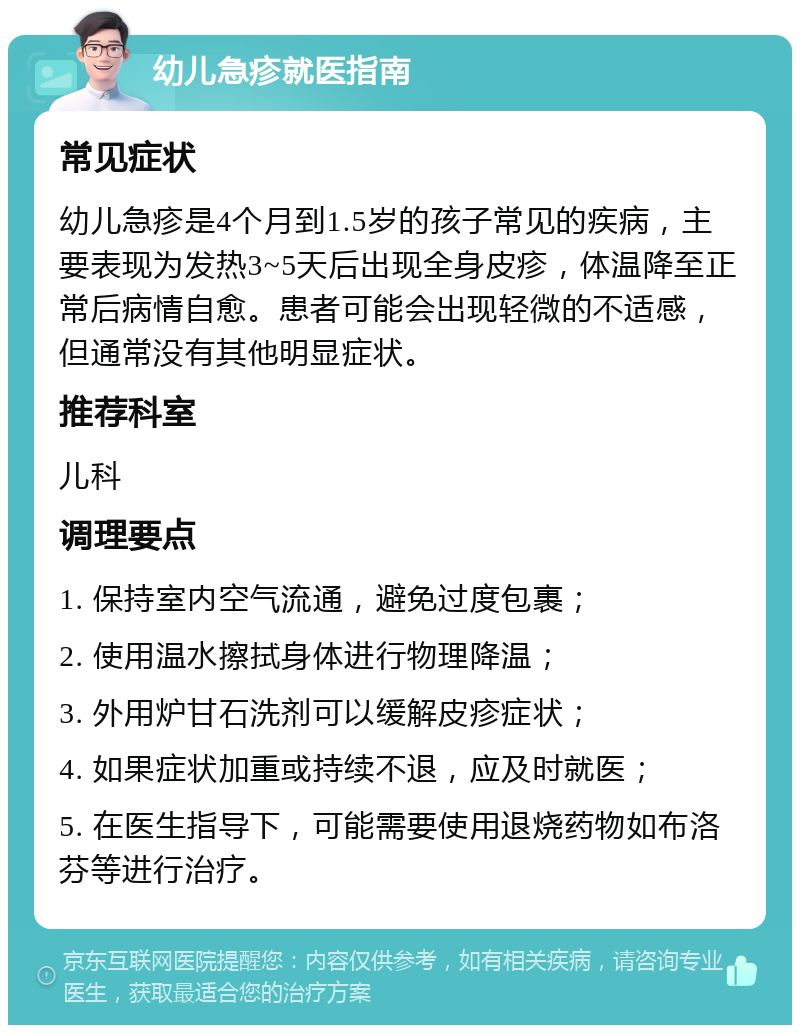 幼儿急疹就医指南 常见症状 幼儿急疹是4个月到1.5岁的孩子常见的疾病，主要表现为发热3~5天后出现全身皮疹，体温降至正常后病情自愈。患者可能会出现轻微的不适感，但通常没有其他明显症状。 推荐科室 儿科 调理要点 1. 保持室内空气流通，避免过度包裹； 2. 使用温水擦拭身体进行物理降温； 3. 外用炉甘石洗剂可以缓解皮疹症状； 4. 如果症状加重或持续不退，应及时就医； 5. 在医生指导下，可能需要使用退烧药物如布洛芬等进行治疗。