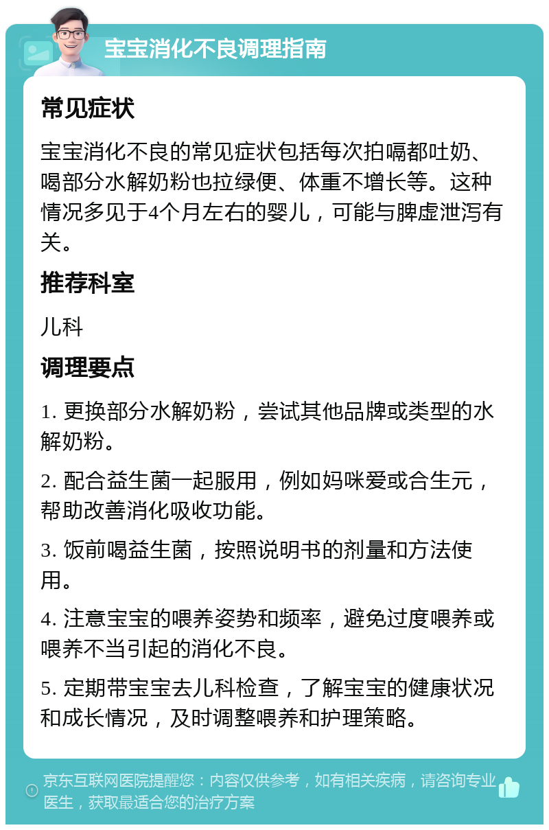 宝宝消化不良调理指南 常见症状 宝宝消化不良的常见症状包括每次拍嗝都吐奶、喝部分水解奶粉也拉绿便、体重不增长等。这种情况多见于4个月左右的婴儿，可能与脾虚泄泻有关。 推荐科室 儿科 调理要点 1. 更换部分水解奶粉，尝试其他品牌或类型的水解奶粉。 2. 配合益生菌一起服用，例如妈咪爱或合生元，帮助改善消化吸收功能。 3. 饭前喝益生菌，按照说明书的剂量和方法使用。 4. 注意宝宝的喂养姿势和频率，避免过度喂养或喂养不当引起的消化不良。 5. 定期带宝宝去儿科检查，了解宝宝的健康状况和成长情况，及时调整喂养和护理策略。