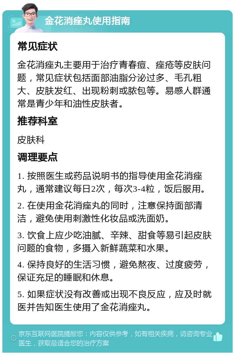 金花消痤丸使用指南 常见症状 金花消痤丸主要用于治疗青春痘、痤疮等皮肤问题，常见症状包括面部油脂分泌过多、毛孔粗大、皮肤发红、出现粉刺或脓包等。易感人群通常是青少年和油性皮肤者。 推荐科室 皮肤科 调理要点 1. 按照医生或药品说明书的指导使用金花消痤丸，通常建议每日2次，每次3-4粒，饭后服用。 2. 在使用金花消痤丸的同时，注意保持面部清洁，避免使用刺激性化妆品或洗面奶。 3. 饮食上应少吃油腻、辛辣、甜食等易引起皮肤问题的食物，多摄入新鲜蔬菜和水果。 4. 保持良好的生活习惯，避免熬夜、过度疲劳，保证充足的睡眠和休息。 5. 如果症状没有改善或出现不良反应，应及时就医并告知医生使用了金花消痤丸。