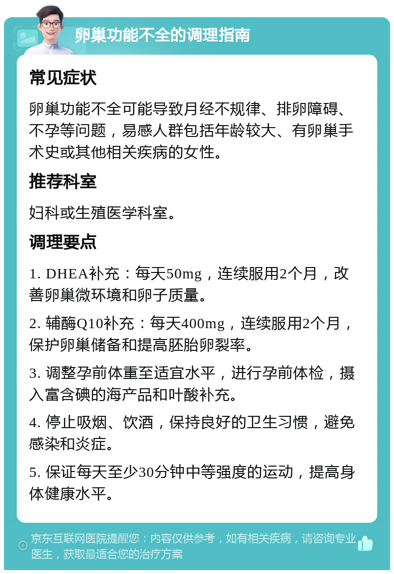 卵巢功能不全的调理指南 常见症状 卵巢功能不全可能导致月经不规律、排卵障碍、不孕等问题，易感人群包括年龄较大、有卵巢手术史或其他相关疾病的女性。 推荐科室 妇科或生殖医学科室。 调理要点 1. DHEA补充：每天50mg，连续服用2个月，改善卵巢微环境和卵子质量。 2. 辅酶Q10补充：每天400mg，连续服用2个月，保护卵巢储备和提高胚胎卵裂率。 3. 调整孕前体重至适宜水平，进行孕前体检，摄入富含碘的海产品和叶酸补充。 4. 停止吸烟、饮酒，保持良好的卫生习惯，避免感染和炎症。 5. 保证每天至少30分钟中等强度的运动，提高身体健康水平。