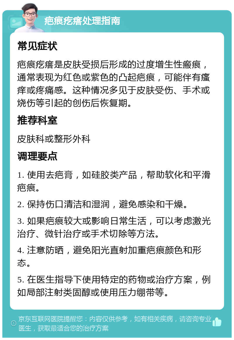 疤痕疙瘩处理指南 常见症状 疤痕疙瘩是皮肤受损后形成的过度增生性瘢痕，通常表现为红色或紫色的凸起疤痕，可能伴有瘙痒或疼痛感。这种情况多见于皮肤受伤、手术或烧伤等引起的创伤后恢复期。 推荐科室 皮肤科或整形外科 调理要点 1. 使用去疤膏，如硅胶类产品，帮助软化和平滑疤痕。 2. 保持伤口清洁和湿润，避免感染和干燥。 3. 如果疤痕较大或影响日常生活，可以考虑激光治疗、微针治疗或手术切除等方法。 4. 注意防晒，避免阳光直射加重疤痕颜色和形态。 5. 在医生指导下使用特定的药物或治疗方案，例如局部注射类固醇或使用压力绷带等。