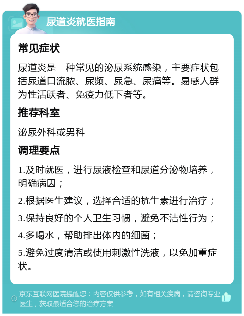 尿道炎就医指南 常见症状 尿道炎是一种常见的泌尿系统感染，主要症状包括尿道口流脓、尿频、尿急、尿痛等。易感人群为性活跃者、免疫力低下者等。 推荐科室 泌尿外科或男科 调理要点 1.及时就医，进行尿液检查和尿道分泌物培养，明确病因； 2.根据医生建议，选择合适的抗生素进行治疗； 3.保持良好的个人卫生习惯，避免不洁性行为； 4.多喝水，帮助排出体内的细菌； 5.避免过度清洁或使用刺激性洗液，以免加重症状。