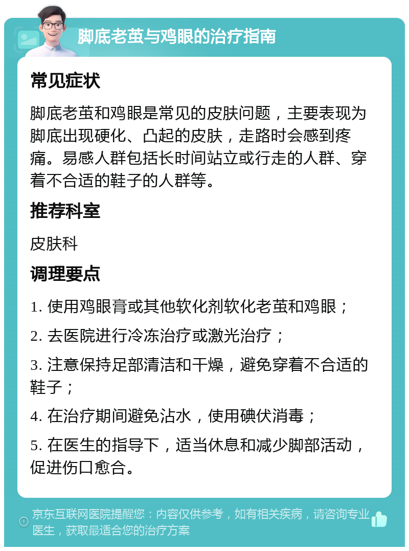 脚底老茧与鸡眼的治疗指南 常见症状 脚底老茧和鸡眼是常见的皮肤问题，主要表现为脚底出现硬化、凸起的皮肤，走路时会感到疼痛。易感人群包括长时间站立或行走的人群、穿着不合适的鞋子的人群等。 推荐科室 皮肤科 调理要点 1. 使用鸡眼膏或其他软化剂软化老茧和鸡眼； 2. 去医院进行冷冻治疗或激光治疗； 3. 注意保持足部清洁和干燥，避免穿着不合适的鞋子； 4. 在治疗期间避免沾水，使用碘伏消毒； 5. 在医生的指导下，适当休息和减少脚部活动，促进伤口愈合。