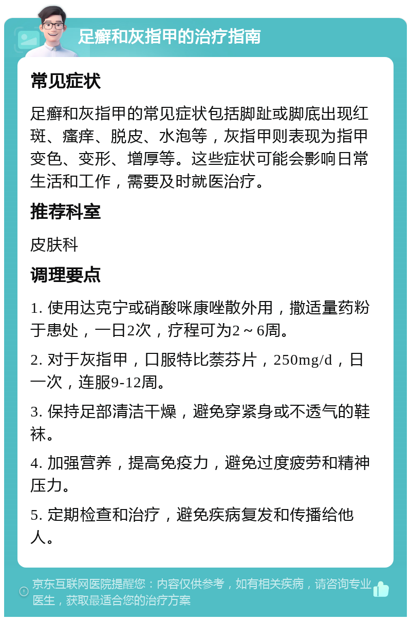 足癣和灰指甲的治疗指南 常见症状 足癣和灰指甲的常见症状包括脚趾或脚底出现红斑、瘙痒、脱皮、水泡等，灰指甲则表现为指甲变色、变形、增厚等。这些症状可能会影响日常生活和工作，需要及时就医治疗。 推荐科室 皮肤科 调理要点 1. 使用达克宁或硝酸咪康唑散外用，撒适量药粉于患处，一日2次，疗程可为2～6周。 2. 对于灰指甲，口服特比萘芬片，250mg/d，日一次，连服9-12周。 3. 保持足部清洁干燥，避免穿紧身或不透气的鞋袜。 4. 加强营养，提高免疫力，避免过度疲劳和精神压力。 5. 定期检查和治疗，避免疾病复发和传播给他人。