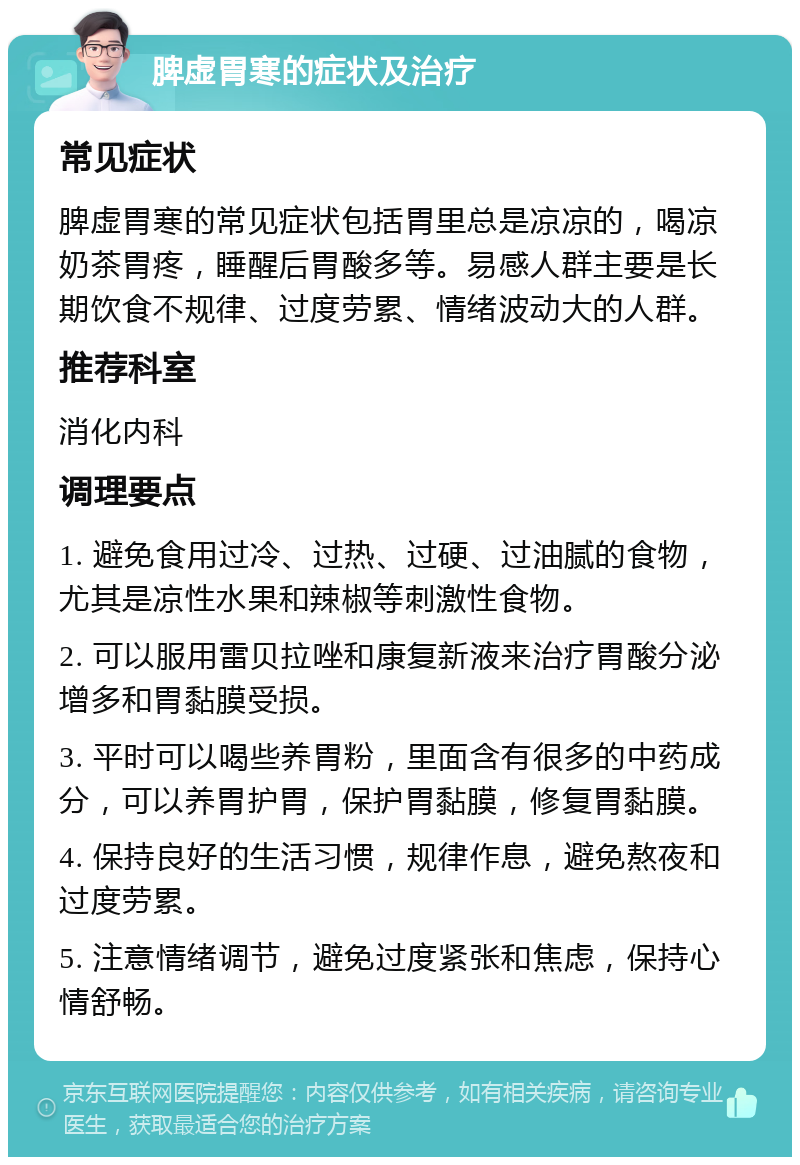 脾虚胃寒的症状及治疗 常见症状 脾虚胃寒的常见症状包括胃里总是凉凉的，喝凉奶茶胃疼，睡醒后胃酸多等。易感人群主要是长期饮食不规律、过度劳累、情绪波动大的人群。 推荐科室 消化内科 调理要点 1. 避免食用过冷、过热、过硬、过油腻的食物，尤其是凉性水果和辣椒等刺激性食物。 2. 可以服用雷贝拉唑和康复新液来治疗胃酸分泌增多和胃黏膜受损。 3. 平时可以喝些养胃粉，里面含有很多的中药成分，可以养胃护胃，保护胃黏膜，修复胃黏膜。 4. 保持良好的生活习惯，规律作息，避免熬夜和过度劳累。 5. 注意情绪调节，避免过度紧张和焦虑，保持心情舒畅。