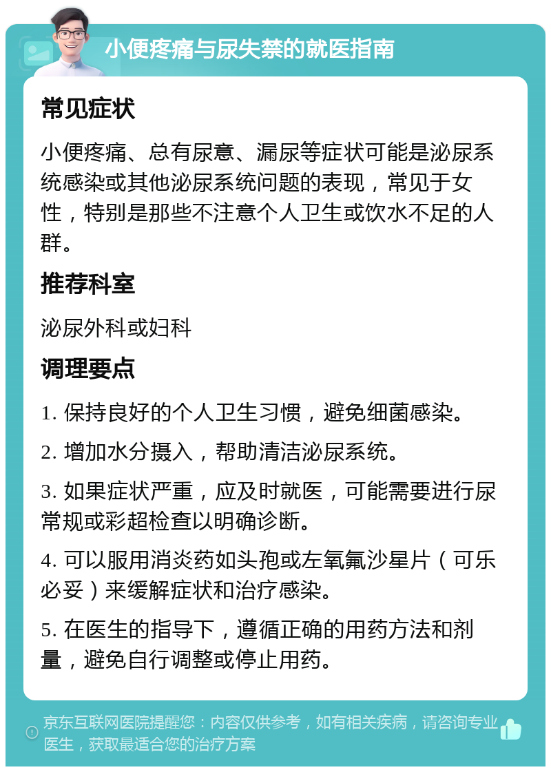 小便疼痛与尿失禁的就医指南 常见症状 小便疼痛、总有尿意、漏尿等症状可能是泌尿系统感染或其他泌尿系统问题的表现，常见于女性，特别是那些不注意个人卫生或饮水不足的人群。 推荐科室 泌尿外科或妇科 调理要点 1. 保持良好的个人卫生习惯，避免细菌感染。 2. 增加水分摄入，帮助清洁泌尿系统。 3. 如果症状严重，应及时就医，可能需要进行尿常规或彩超检查以明确诊断。 4. 可以服用消炎药如头孢或左氧氟沙星片（可乐必妥）来缓解症状和治疗感染。 5. 在医生的指导下，遵循正确的用药方法和剂量，避免自行调整或停止用药。