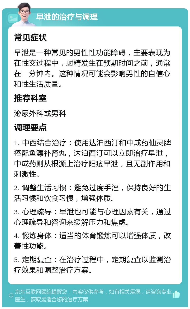 早泄的治疗与调理 常见症状 早泄是一种常见的男性性功能障碍，主要表现为在性交过程中，射精发生在预期时间之前，通常在一分钟内。这种情况可能会影响男性的自信心和性生活质量。 推荐科室 泌尿外科或男科 调理要点 1. 中西结合治疗：使用达泊西汀和中成药仙灵脾搭配鱼鳔补肾丸，达泊西汀可以立即治疗早泄，中成药则从根源上治疗阳痿早泄，且无副作用和刺激性。 2. 调整生活习惯：避免过度手淫，保持良好的生活习惯和饮食习惯，增强体质。 3. 心理疏导：早泄也可能与心理因素有关，通过心理疏导和咨询来缓解压力和焦虑。 4. 锻炼身体：适当的体育锻炼可以增强体质，改善性功能。 5. 定期复查：在治疗过程中，定期复查以监测治疗效果和调整治疗方案。