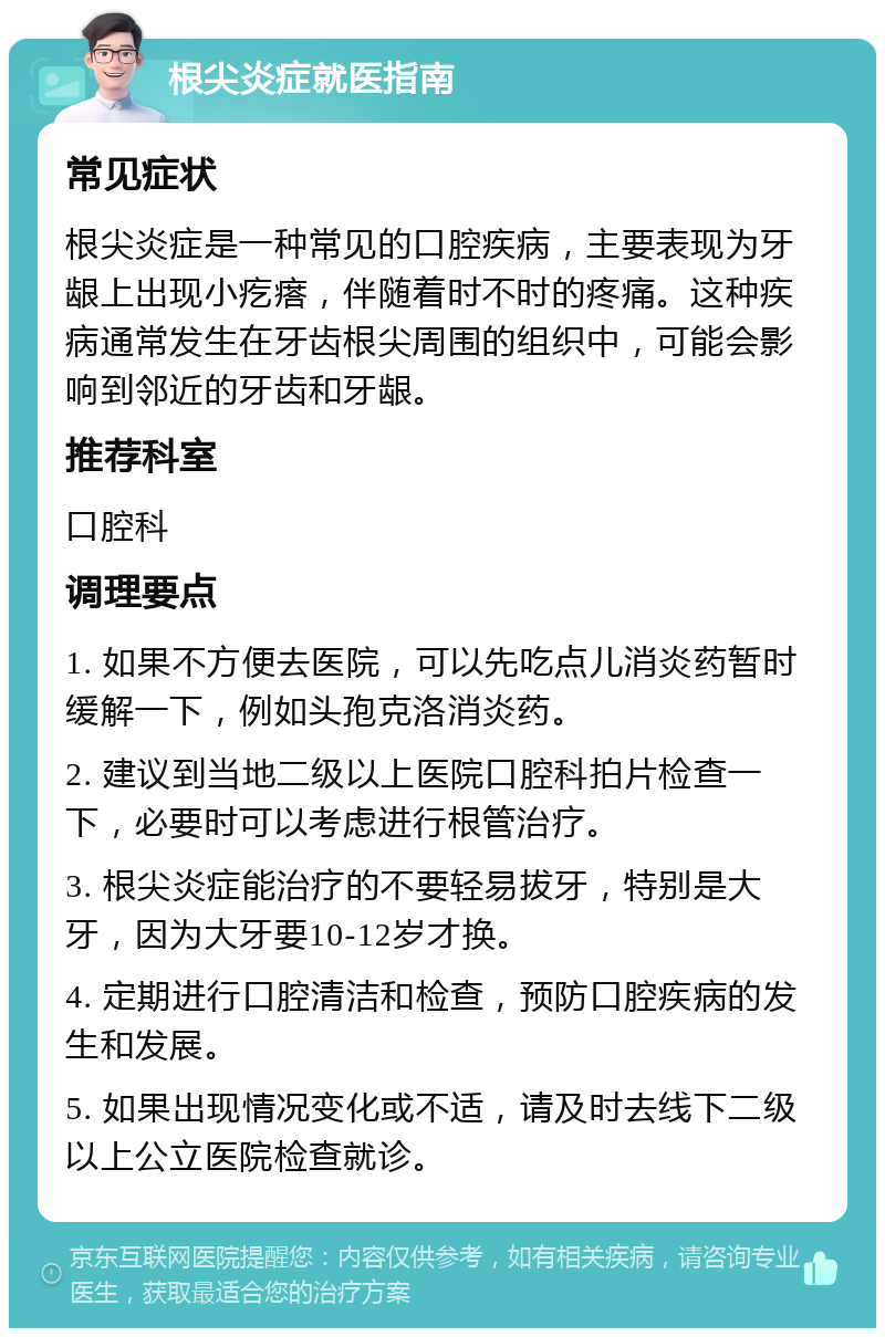 根尖炎症就医指南 常见症状 根尖炎症是一种常见的口腔疾病，主要表现为牙龈上出现小疙瘩，伴随着时不时的疼痛。这种疾病通常发生在牙齿根尖周围的组织中，可能会影响到邻近的牙齿和牙龈。 推荐科室 口腔科 调理要点 1. 如果不方便去医院，可以先吃点儿消炎药暂时缓解一下，例如头孢克洛消炎药。 2. 建议到当地二级以上医院口腔科拍片检查一下，必要时可以考虑进行根管治疗。 3. 根尖炎症能治疗的不要轻易拔牙，特别是大牙，因为大牙要10-12岁才换。 4. 定期进行口腔清洁和检查，预防口腔疾病的发生和发展。 5. 如果出现情况变化或不适，请及时去线下二级以上公立医院检查就诊。