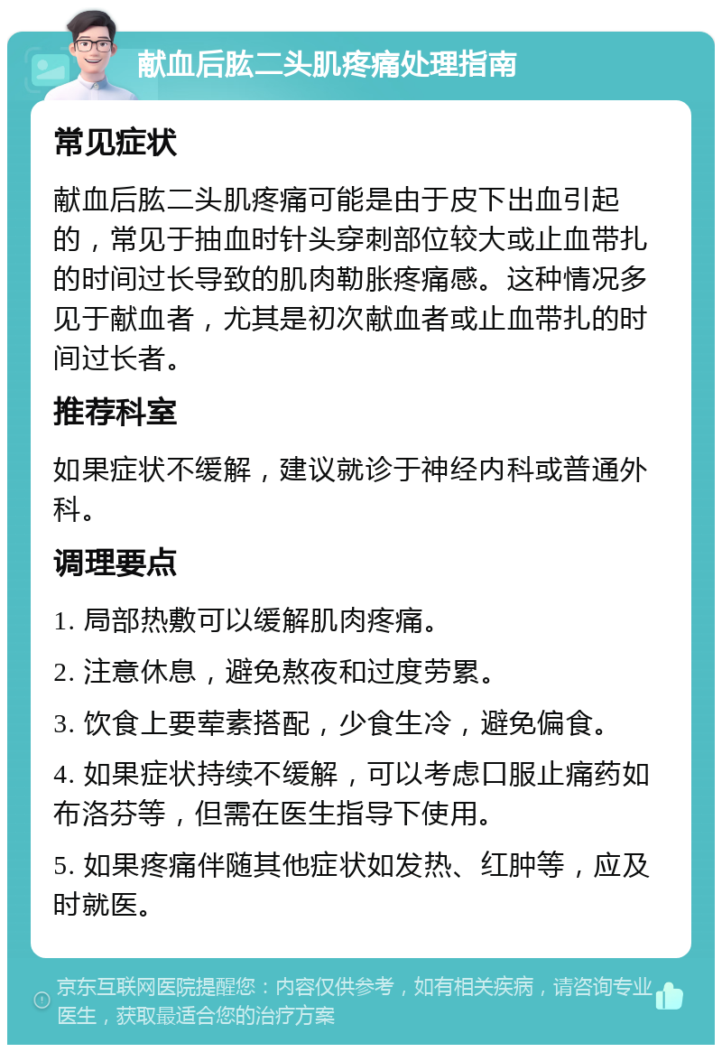 献血后肱二头肌疼痛处理指南 常见症状 献血后肱二头肌疼痛可能是由于皮下出血引起的，常见于抽血时针头穿刺部位较大或止血带扎的时间过长导致的肌肉勒胀疼痛感。这种情况多见于献血者，尤其是初次献血者或止血带扎的时间过长者。 推荐科室 如果症状不缓解，建议就诊于神经内科或普通外科。 调理要点 1. 局部热敷可以缓解肌肉疼痛。 2. 注意休息，避免熬夜和过度劳累。 3. 饮食上要荤素搭配，少食生冷，避免偏食。 4. 如果症状持续不缓解，可以考虑口服止痛药如布洛芬等，但需在医生指导下使用。 5. 如果疼痛伴随其他症状如发热、红肿等，应及时就医。