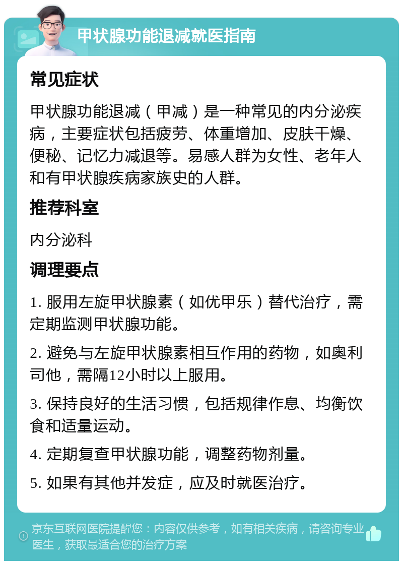 甲状腺功能退减就医指南 常见症状 甲状腺功能退减（甲减）是一种常见的内分泌疾病，主要症状包括疲劳、体重增加、皮肤干燥、便秘、记忆力减退等。易感人群为女性、老年人和有甲状腺疾病家族史的人群。 推荐科室 内分泌科 调理要点 1. 服用左旋甲状腺素（如优甲乐）替代治疗，需定期监测甲状腺功能。 2. 避免与左旋甲状腺素相互作用的药物，如奥利司他，需隔12小时以上服用。 3. 保持良好的生活习惯，包括规律作息、均衡饮食和适量运动。 4. 定期复查甲状腺功能，调整药物剂量。 5. 如果有其他并发症，应及时就医治疗。