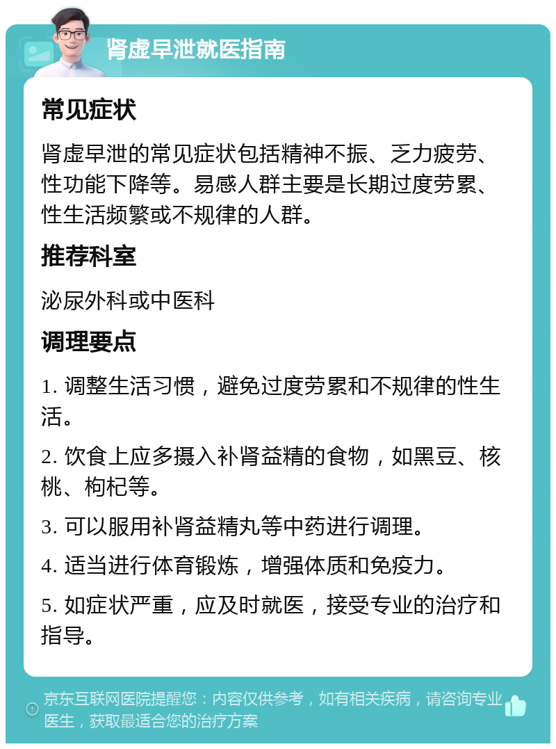 肾虚早泄就医指南 常见症状 肾虚早泄的常见症状包括精神不振、乏力疲劳、性功能下降等。易感人群主要是长期过度劳累、性生活频繁或不规律的人群。 推荐科室 泌尿外科或中医科 调理要点 1. 调整生活习惯，避免过度劳累和不规律的性生活。 2. 饮食上应多摄入补肾益精的食物，如黑豆、核桃、枸杞等。 3. 可以服用补肾益精丸等中药进行调理。 4. 适当进行体育锻炼，增强体质和免疫力。 5. 如症状严重，应及时就医，接受专业的治疗和指导。