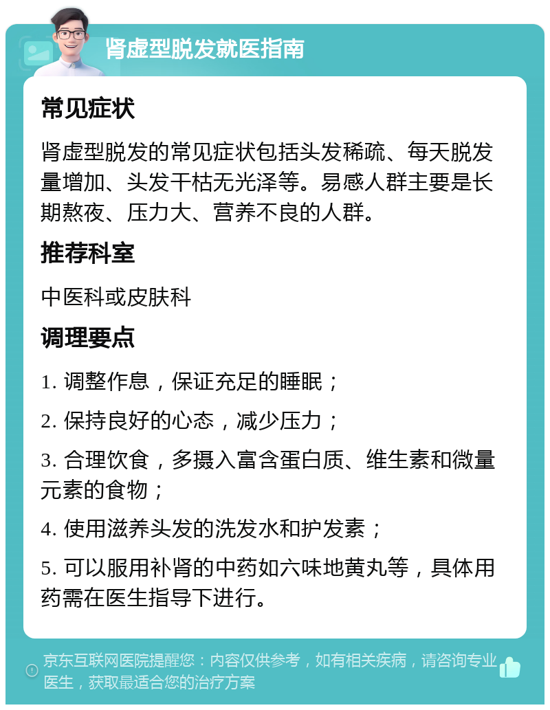 肾虚型脱发就医指南 常见症状 肾虚型脱发的常见症状包括头发稀疏、每天脱发量增加、头发干枯无光泽等。易感人群主要是长期熬夜、压力大、营养不良的人群。 推荐科室 中医科或皮肤科 调理要点 1. 调整作息，保证充足的睡眠； 2. 保持良好的心态，减少压力； 3. 合理饮食，多摄入富含蛋白质、维生素和微量元素的食物； 4. 使用滋养头发的洗发水和护发素； 5. 可以服用补肾的中药如六味地黄丸等，具体用药需在医生指导下进行。