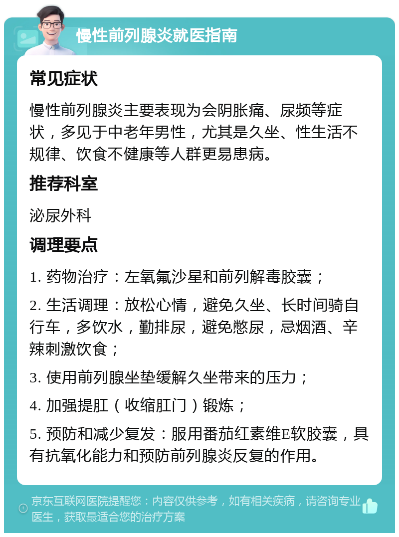 慢性前列腺炎就医指南 常见症状 慢性前列腺炎主要表现为会阴胀痛、尿频等症状，多见于中老年男性，尤其是久坐、性生活不规律、饮食不健康等人群更易患病。 推荐科室 泌尿外科 调理要点 1. 药物治疗：左氧氟沙星和前列解毒胶囊； 2. 生活调理：放松心情，避免久坐、长时间骑自行车，多饮水，勤排尿，避免憋尿，忌烟酒、辛辣刺激饮食； 3. 使用前列腺坐垫缓解久坐带来的压力； 4. 加强提肛（收缩肛门）锻炼； 5. 预防和减少复发：服用番茄红素维E软胶囊，具有抗氧化能力和预防前列腺炎反复的作用。