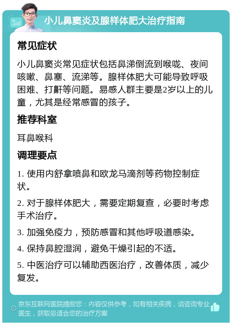 小儿鼻窦炎及腺样体肥大治疗指南 常见症状 小儿鼻窦炎常见症状包括鼻涕倒流到喉咙、夜间咳嗽、鼻塞、流涕等。腺样体肥大可能导致呼吸困难、打鼾等问题。易感人群主要是2岁以上的儿童，尤其是经常感冒的孩子。 推荐科室 耳鼻喉科 调理要点 1. 使用内舒拿喷鼻和欧龙马滴剂等药物控制症状。 2. 对于腺样体肥大，需要定期复查，必要时考虑手术治疗。 3. 加强免疫力，预防感冒和其他呼吸道感染。 4. 保持鼻腔湿润，避免干燥引起的不适。 5. 中医治疗可以辅助西医治疗，改善体质，减少复发。