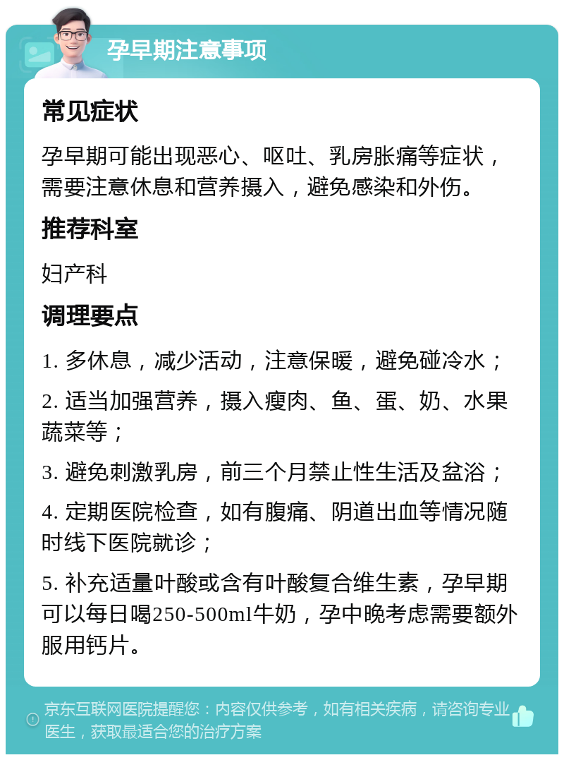 孕早期注意事项 常见症状 孕早期可能出现恶心、呕吐、乳房胀痛等症状，需要注意休息和营养摄入，避免感染和外伤。 推荐科室 妇产科 调理要点 1. 多休息，减少活动，注意保暖，避免碰冷水； 2. 适当加强营养，摄入瘦肉、鱼、蛋、奶、水果蔬菜等； 3. 避免刺激乳房，前三个月禁止性生活及盆浴； 4. 定期医院检查，如有腹痛、阴道出血等情况随时线下医院就诊； 5. 补充适量叶酸或含有叶酸复合维生素，孕早期可以每日喝250-500ml牛奶，孕中晚考虑需要额外服用钙片。