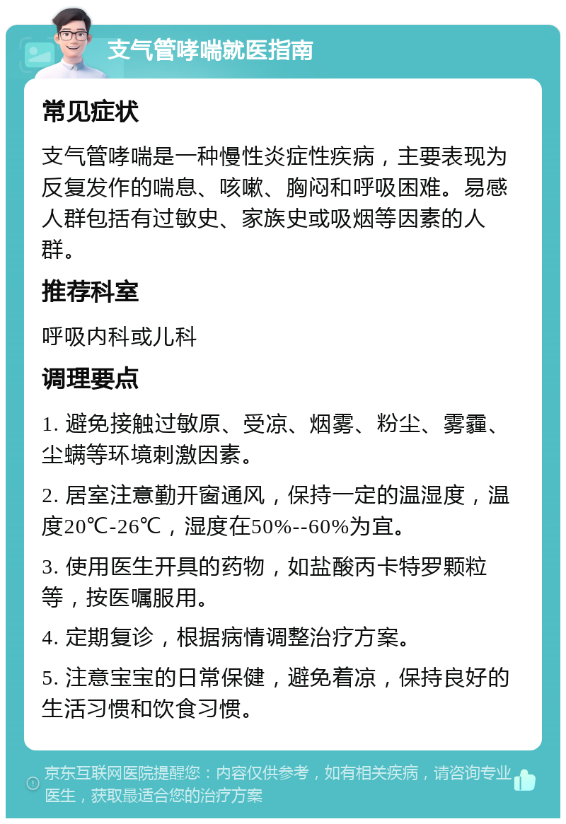 支气管哮喘就医指南 常见症状 支气管哮喘是一种慢性炎症性疾病，主要表现为反复发作的喘息、咳嗽、胸闷和呼吸困难。易感人群包括有过敏史、家族史或吸烟等因素的人群。 推荐科室 呼吸内科或儿科 调理要点 1. 避免接触过敏原、受凉、烟雾、粉尘、雾霾、尘螨等环境刺激因素。 2. 居室注意勤开窗通风，保持一定的温湿度，温度20℃-26℃，湿度在50%--60%为宜。 3. 使用医生开具的药物，如盐酸丙卡特罗颗粒等，按医嘱服用。 4. 定期复诊，根据病情调整治疗方案。 5. 注意宝宝的日常保健，避免着凉，保持良好的生活习惯和饮食习惯。