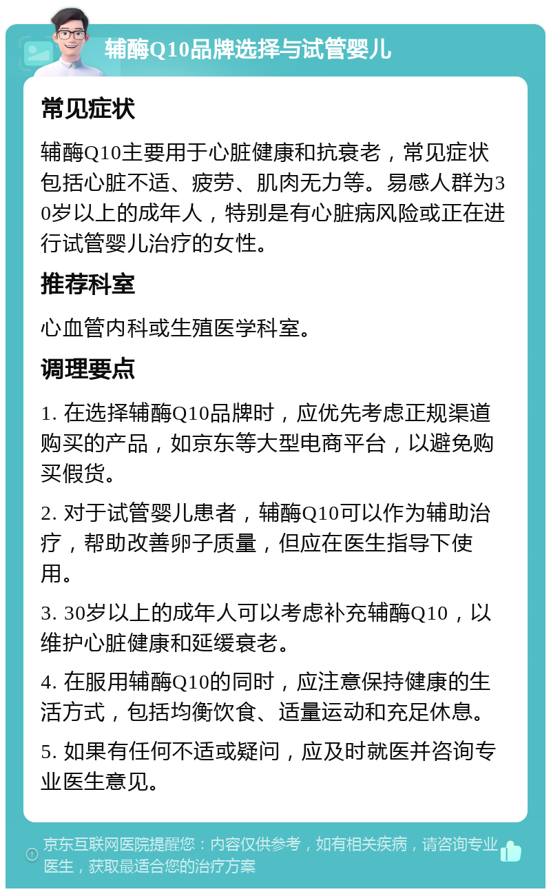 辅酶Q10品牌选择与试管婴儿 常见症状 辅酶Q10主要用于心脏健康和抗衰老，常见症状包括心脏不适、疲劳、肌肉无力等。易感人群为30岁以上的成年人，特别是有心脏病风险或正在进行试管婴儿治疗的女性。 推荐科室 心血管内科或生殖医学科室。 调理要点 1. 在选择辅酶Q10品牌时，应优先考虑正规渠道购买的产品，如京东等大型电商平台，以避免购买假货。 2. 对于试管婴儿患者，辅酶Q10可以作为辅助治疗，帮助改善卵子质量，但应在医生指导下使用。 3. 30岁以上的成年人可以考虑补充辅酶Q10，以维护心脏健康和延缓衰老。 4. 在服用辅酶Q10的同时，应注意保持健康的生活方式，包括均衡饮食、适量运动和充足休息。 5. 如果有任何不适或疑问，应及时就医并咨询专业医生意见。